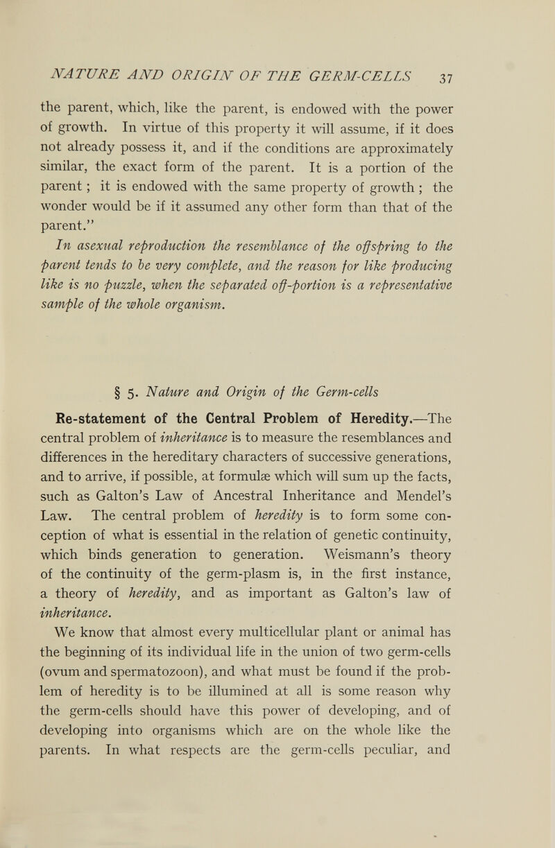 NATURE AND ORIGIN OF THE GERM-CEIIS 37 the parent, which, like the parent, is endowed with the power of growth. In virtue of this property it will assume, if it does not already possess it, and if the conditions are approximately similar, the exact form of the parent. It is a portion of the parent ; it is endowed with the same property of growth ; the wonder would be if it assumed any other form than that of the parent. In asexual reproduction the resemblance of the offspring to the parent tends to be very complete, and the reason for like producing like is no puzzle, when the separated off-portion is a representative sample of the whole organism. § 5. Nature and Origin of the Germ-cells Re-statement of the Central Problem of Heredity.—The central problem of inheritance is to measure the resemblances and differences in the hereditary characters of successive generations, and to arrive, if possible, at formulae which will sum up the facts, such as Galton's Law of Ancestral Inheritance and Mendel's Law. The central problem of heredity is to form some con¬ ception of what is essential in the relation of genetic continuity, which binds generation to generation. Weismann's theory of the continuity of the germ-plasm is, in the first instance, a theory of heredity, and as important as Galton's law of inheritance. We know that almost every multicellular plant or animal has the beginning of its individual life in the union of two germ-cells (ovum and spermatozoon), and what must be found if the prob¬ lem of heredity is to be illumined at all is some reason why the germ-cells should have this power of developing, and of developing into organisms which are on the whole like the parents. In what respects are the germ-cells peculiar, and