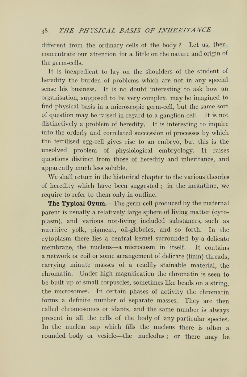 38 THE PHYSICAL BASIS OF INHERITANCE different from the ordinary cells of the body ? Let us, then, concentrate our attention for a little on the nature and origin of the germ-cells. It is inexpedient to lay on the shoulders of the student of heredity the burden of problems which are not in any special sense his business. It is no doubt interesting to ask how an organisation, supposed to be very complex, may be imagined to find physical basis in a microscopic germ-cell, but the same sort of question may be raised in regard to a ganglion-cell. It is not distinctively a problem of heredity. It is interesting to inquire into the orderly and correlated succession of processes by which the fertilised egg-cell gives rise to an embryo, but this is the unsolved problem of physiological embryology. It raises questions distinct from those of heredity and inheritance, and apparently much less soluble. We shall return in the historical chapter to the various theories of heredity which have been suggested ; in the meantime, we require to refer to them only in outline. The Typical Ovum.—The germ-cell produced by the maternal parent is usually a relatively large sphere of living matter (cyto¬ plasm), and various not-living included substances, such as nutritive yolk, pigment, oil-globules, and so forth. In the cytoplasm there lies a central kernel surrounded by a delicate membrane, the nucleus—a microcosm in itself. It contains a network or coil or some arrangement of delicate (linin) threads, carrying minute masses of a readily stainable material, the chromatin. Under high magnification the chromatin is seen to be built up of small corpuscles, sometimes like beads on a string, the microsomes. In certain phases of activity the chromatin forms a definite number of separate masses. They are then called chromosomes or idants, and the same number is always present in all the cells of the body of any particular species. In the nuclear sap which fills the nucleus there is often a rounded body or vesicle—the nucleolus ; or there may be