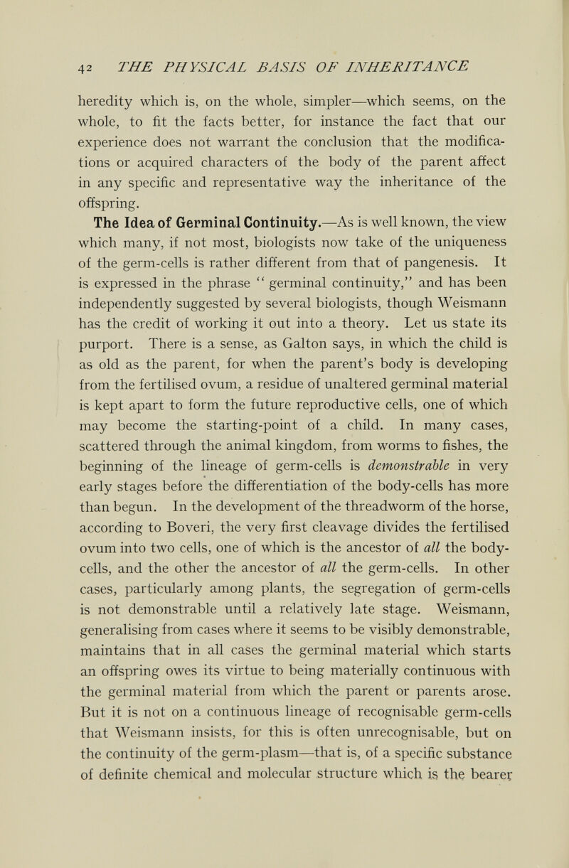 42 THE PHYSICAL BASIS OF INHERITANCE heredity which is, on the whole, simpler—which seems, on the whole, to fit the facts better, for instance the fact that our experience does not warrant the conclusion that the modifica¬ tions or acquired characters of the body of the parent affect in any specific and representative way the inheritance of the offspring. The Idea of Germinal Continuity.—As is well known, the view which many, if not most, biologists now take of the uniqueness of the germ-cells is rather different from that of pangenesis. It is expressed in the phrase  germinal continuity, and has been independently suggested by several biologists, though Weismann has the credit of working it out into a theory. Let us state its I purport. There is a sense, as Galton says, in which the child is as old as the parent, for when the parent's body is developing from the fertilised ovum, a residue of unaltered germinal material is kept apart to form the future reproductive cells, one of which may become the starting-point of a child. In many cases, scattered through the animal kingdom, from worms to fishes, the beginning of the lineage of germ-cells is demonstrable in very early stages before the differentiation of the body-cells has more than begun. In the development of the threadworm of the horse, according to Boveri, the very first cleavage divides the fertilised ovum into two cells, one of which is the ancestor of all the body- cells, and the other the ancestor of all the germ-cells. In other cases, particularly among plants, the segregation of germ-cells is not demonstrable until a relatively late stage. Weismann, generalising from cases where it seems to be visibly demonstrable, maintains that in all cases the germinal material which starts an offspring owes its virtue to being materially continuous with the germinal material from which the parent or parents arose. But it is not on a continuous lineage of recognisable germ-cells that Weismann insists, for this is often unrecognisable, but on the continuity of the germ-plasm—that is, of a specific substance of definite chemical and molecular structure which is the bearer