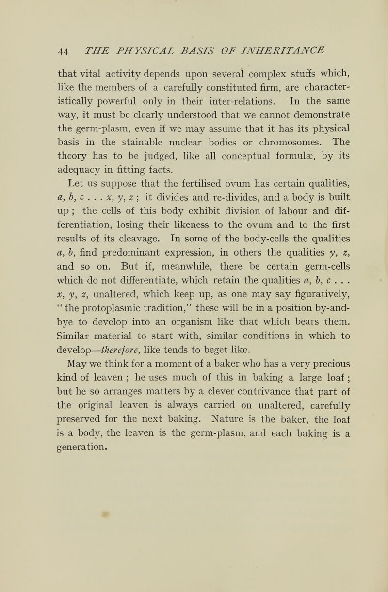 44 THE PHYSICAL BASIS OF INHERITANCE that vital activity depends upon several complex stuffs which, like the members of a carefully constituted firm, are character- isticaHy powerful only in their inter-relations. In the same way, it must be clearly understood that we cannot demonstrate the germ-plasm, even if we may assume that it has its physical basis in the stainable nuclear bodies or chromosomes. The theory has to be judged, like all conceptual formulae, by its adequacy in fitting facts. Let us suppose that the fertilised ovum has certain qualities, a, Ъ, с . . . X, y, z -, it divides and re-divides, and a body is built up ; the cells of this body exhibit division. of labour and dif¬ ferentiation, losing their likeness to the ovum and to the first results of its cleavage. In some of the body-cells the qualities a, Ъ, find predominant expression, in others the qualities y, z, and so on. But if, meanwhile, there be certain germ-cells which do not differentiate, which retain the qualities a, b, с . . . X, у, z, unaltered, which keep up, as one may say figuratively,  the protoplasmic tradition, these will be in a position by-and- bye to develop into an organism like that which bears them. Similar material to start with, similar conditions in which to develop—therefore, like tends to beget like. May we think for a moment of a baker who has a very precious kind of leaven ; he uses much of this in baking a large loaf ; but he so arranges matters by a clever contrivance that part of the original leaven is always carried on unaltered, carefully preserved for the next baking. Nature is the baker, the loaf is a body, the leaven is the germ-plasm, and each baking is a generation.