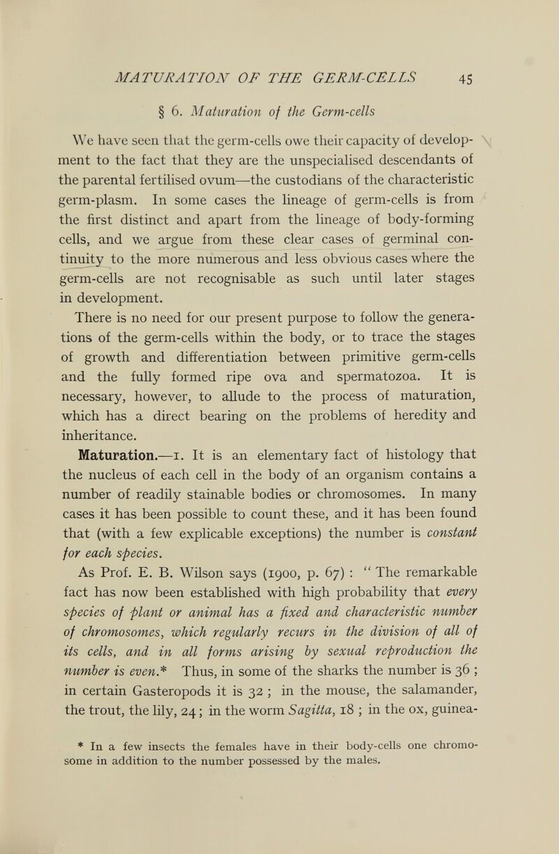 MATURATION OF THE GERM-CELLS 45 § 6. Maturation of the Germ-cells We have seen that the germ-cells owe their capacity of develop- \ ment to the fact that they are the unspecialised descendants of the parental fertilised ovum—the custodians of the characteristic germ-plasm. In some cases the lineage of germ-cells is from the first distinct and apart from the lineage of body-forming cells, and we argue from these clear cases of germinal con¬ tinuity to the more numerous and less obvious cases where the germ-cells are not recognisable as such until later stages in development. There is no need for our present purpose to follow the genera¬ tions of the germ-cells within the body, or to trace the stages of growth and differentiation between primitive germ-cells and the fully formed ripe ova and spermatozoa. It is necessary, however, to aUude to the process of maturation, which has a direct bearing on the problems of heredity and inheritance. Maturation.—i. It is an elementary fact of histology that the nucleus of each cell in the body of an organism contains a number of readily stainable bodies or chromosomes. In many cases it has been possible to count these, and it has been found that (with a few explicable exceptions) the number is constant for each species. As Prof. E. B. Wilson says (1900, p. 67) :  The remarkable fact has now been established with high probability that every species of plant or animal has a fixed and characteristic number of chromosomes, which regularly recurs in the division of all of its cells, and in all forms arising by sexual reproduction the number is even* Thus, in some of the sharks the number is 36 ; in certain Gasteropods it is 32 ; in the mouse, the salamander, the trout, the lily, 24 ; in the worm Sagitta, 18 ; in the ox, guinea- * In a few insects the females have in their body-cells one chromo¬ some in addition to the number possessed by the males.