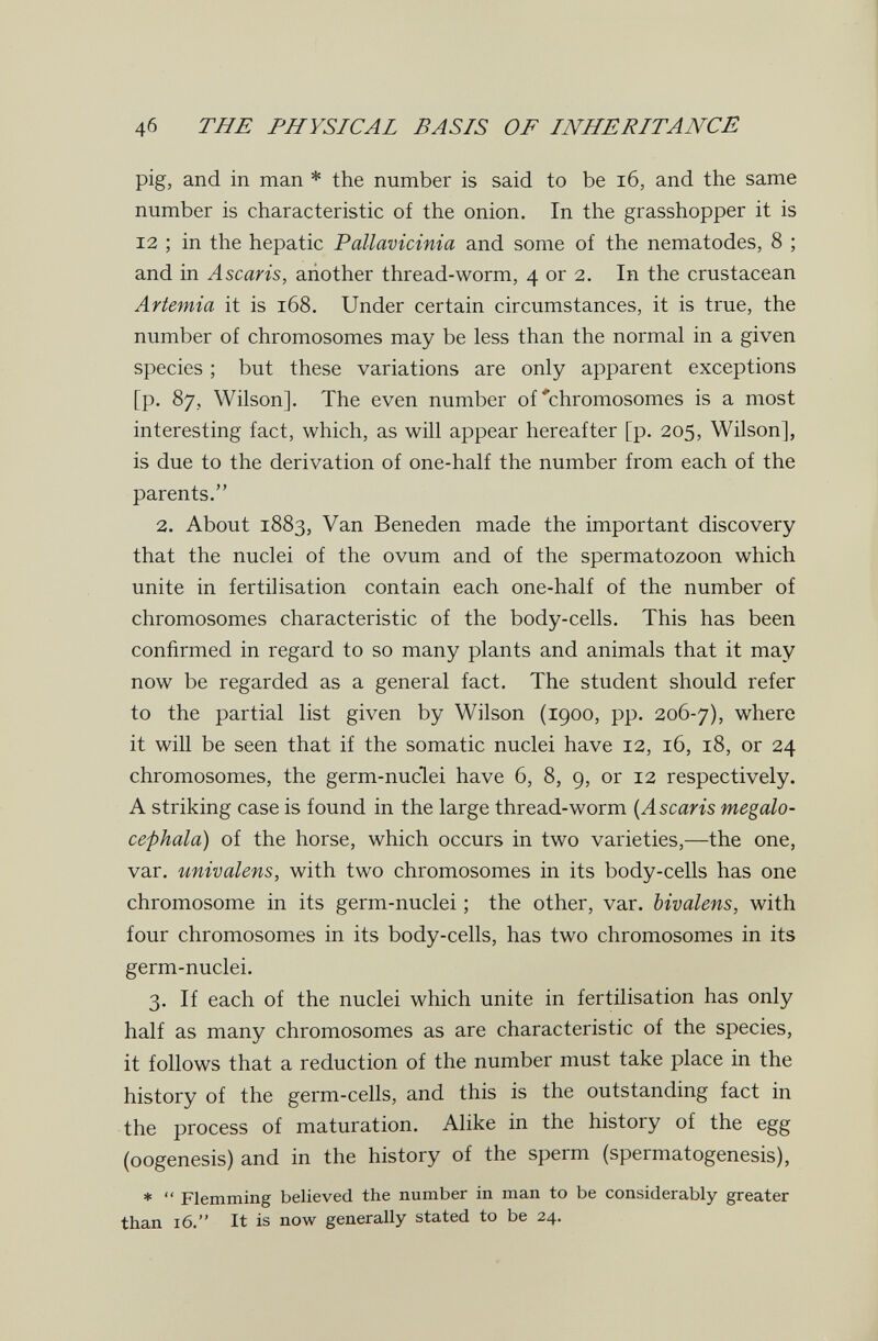 4б THE PHYSICAL BASIS OF INHERITANCE pig, and in man * the number is said to be i6, and the same number is characteristic of the onion. In the grasshopper it is 12 ; in the hepatic Pallavicinia and some of the nematodes, 8 ; and in Ascaris, another thread-worm, 4 or 2. In the crustacean Artemia it is 168. Under certain circumstances, it is true, the number of chromosomes may be less than the normal in a given species ; but these variations are only apparent exceptions [p. 87, Wilson]. The even number of'chromosomes is a most interesting fact, which, as will appear hereafter [p. 205, Wilson], is due to the derivation of one-half the number from each of the parents. 2. About 1883, Van Beneden made the important discovery that the nuclei of the ovum and of the spermatozoon which unite in fertilisation contain each one-half of the number of chromosomes characteristic of the body-cells. This has been confirmed in regard to so many plants and animals that it may now be regarded as a general fact. The student should refer to the partial list given by Wilson (1900, pp. 206-7), where it will be seen that if the somatic nuclei have 12, 16, 18, or 24 chromosomes, the germ-nuclei have 6, 8, 9, or 12 respectively. A striking case is found in the large thread-worm {Ascaris megalo- cephala) of the horse, which occurs in two varieties,—the one, var. univalens, with two chromosomes in its body-cells has one chromosome in its germ-nuclei ; the other, var. bivalens, with four chromosomes in its body-cells, has two chromosomes in its germ-nuclei. 3. If each of the nuclei which unite in fertilisation has only half as many chromosomes as are characteristic of the species, it follows that a reduction of the number must take place in the history of the germ-cells, and this is the outstanding fact in the process of maturation. Alike in the history of the egg (oogenesis) and in the history of the sperm (spermatogenesis), *  Flemming believed the number in man to be considerably greater than 16. It is now generally stated to be 24.