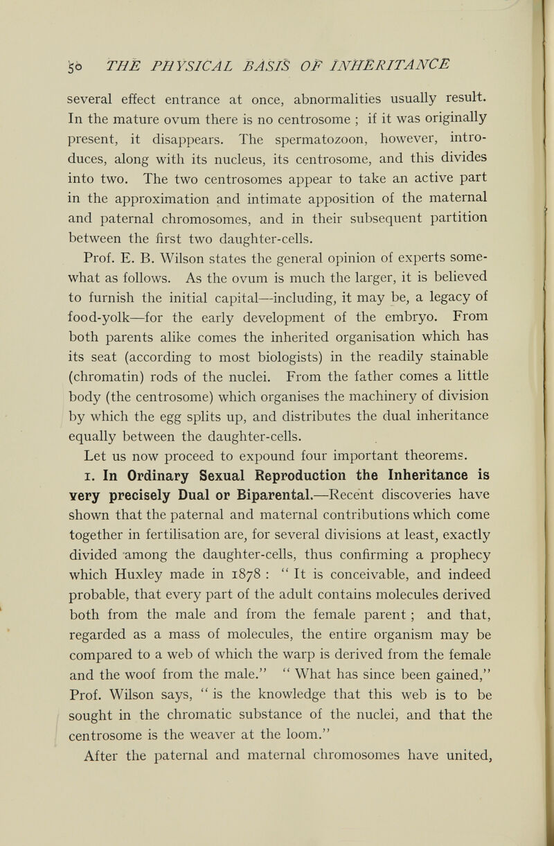 so THÈ PHYSICAL BÀSiS OP INHERITANCE several effect entrance at once, abnormalities usually result. In the mature ovum there is no centrosome ; if it was originally present, it disappears. The spermatozoon, however, intro¬ duces, along with its nucleus, its centrosome, and this divides into two. The two centrosomes appear to take an active part in the approximation and intimate apposition of the maternal and paternal chromosomes, and in their subsequent partition between the first two daughter-cells. Prof. E. B. Wilson states the general opinion of experts some¬ what as follows. As the ovum is much the larger, it is believed to furnish the initial capital—including, it may be, a legacy of food-yolk—for the early development of the embryo. From both parents alike comes the inherited organisation which has its seat (according to most biologists) in the readily stainable (chromatin) rods of the nuclei. From the father comes a little body (the centrosome) which organises the machinery of division by which the egg splits up, and distributes the dual inheritance equally between the daughter-cells. Let us now proceed to expound four important theorems. I. In Ordinary Sexual Reproduction the Inheritance is Yery precisely Dual or Biparental.—Recent discoveries have shown that the paternal and maternal contributions which come together in fertilisation are^ for several divisions at least, exactly divided among the daughter-cells, thus confirming a prophecy which Huxley made in 1878 :  It is conceivable, and indeed probable, that every part of the adult contains molecules derived both from the male and from the female parent ; and that, regarded as a mass of molecules, the entire organism may be compared to a web of which the warp is derived from the female and the woof from the male.  What has since been gained, Prof. Wilson says,  is the knowledge that this web is to be sought in the chromatic substance of the nuclei, and that the centrosome is the weaver at the loom. After the paternal and maternal chromosomes have united,