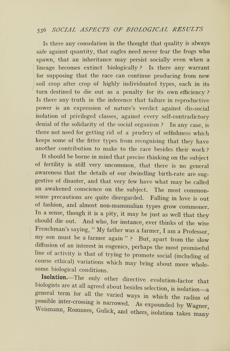 5з6 SOCIAL ASPECTS OF BIOLOGICAL RESULTS Is there any consolation in the thought that quality is always safe against quantity, that eagles need never fear the frogs who spawn, that an inheritance may persist socially even when a lineage becomes extinct biologically ? Is there any warrant for supposing that the race can continue producing from new soil crop after crop of highly individuated types, each in its turn destined to die out as a penalty for its own efficiency ? Is there any truth in the inference that failure in reproductive power is an expression of nature's verdict against dis-social isolation of privileged classes, against every self-contradictory denial of the solidarity of the social organism ? In any case, is there not need for getting rid of a prudery of selfishness which keeps some of the fitter types from recognising that they have another contribution to make to the race besides their work? It should be borne in mind that precise thinking on the subject of fertility is still very uncommon, that there is no general awareness that the details of our dwindling birth-rate are sug¬ gestive of disaster, and that very few have what may be called an awakened conscience on the subject. The most common- sense precautions are quite disregarded. Falling in love is out of fashion, and almost non-mammalian types grow commoner. In a sense, though it is a pity, it may be just as well that they should die out. And who, for instance, ever thinks of the wise Frenchman's saying,  My father was a farmer, I am a Professor, my son must be a farmer again  ? But, apart from the slow diffusion of an interest in eugenics, perhaps the most promiseful line of activity is that of trying to promote social (including of course ethical) variations which may bring about more whole¬ some biological conditions. Isolation. The only other directive evolution-factor that biologists are at all agreed about besides selection, is isolation—a general term for all the varied ways in which the radius of possible inter-crossing is narrowed. As expounded by Wagner, Weismann, Romanes, Gulick, and others, isolation takes many