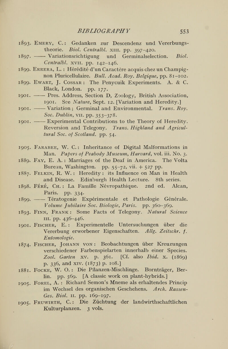 BIBLIOGRAPHY 553 1893. Emery, С.: Gedanken zur Descendenz und Vererbungs¬ theorie. Biol. Centralbl. xiii, pp. 397-420. 1897.  Variationsrichtigung und Germinalselection. Biol. Centralbl. xvii. pp. 142-146. 1899. Errera, L. : Hérédité d'un Caractère acquis chez un Champig¬ non Pluricellulaire. Bull. Acad. Roy. Belgique, pp. 81-102. 1899. Ewart, J. Cossar : The Penycuik Experiments. A. & C. Black, London, pp. 177. 1901.  Pres. Address, Section D, Zoology, British Association, 1901. See Nature, Sept. 12. [Variation and Heredity.] 1901. Variation; Germinal and Environmental. Trans. Roy. Soc. Dublin, VII. pp. 353-378. 1901. Experimental Contributions to the Theory of Heredity. Reversion and Telegony. Trans. Highland and Agricul¬ tural Soc. of Scotland, pp. 54. 1905. Farabee, W. C. : Inheritance of Digital Malformations in Man. Papers of Peabody Museum, Harvard, vol. iii. No. 3. 1889. Fay, E. a. : Marriages of the Deaf in America. The Volta Bureau, Washington, pp. 55-72, vii. + 527 pp. 1887. Felkin, R. W. : Heredity : its Influence on Man in Health and Disease. Edinburgh Health Lecture. 8th series. 1898. Fere, Ch. : La Famille Névropathique. 2nd ed. Alean, Paris, pp. 334. 1899 . Tératogenie Expérimentale et Pathologie Générale. Volume Jubilaire Soc. Biologie, Paris, pp. 360-369. 1893. Finn, Frank : Some Facts of Telegony. Natural Science m. pp. 436-446. 1901. Fischer, E. : Experimentelle Untersuchungen über die Vererbung erworbener Eigenschaften. Allg. Zeitschr. f. Entomologie. 1874. Fischer, Johann von: Beobachtungen über Kreuzungen verschiedener Farbenspielarten innerhalb einer Species. Zool. Garten xv. p. 361. [Cf. also Ibid. x. (1869) p. 336, and xiv. (1873) p. 108.] 1881. Focke, W. O. : Die Pflanzen-Mischlinge. Bornträger, Ber¬ lin. pp. 569. [a classic work on plant-hybrids.] 1905. Forel, a. : Richard Semon's Mneme als erhaltendes Princip im Wechsel des organischen Geschehens. Arch. Rassen- Ges. Biol. II. pp. 169-197. 1905. Fruwirth, C. : Die Züchtung der landwirthschaftlichen Kulturplanzen. 3 vols.