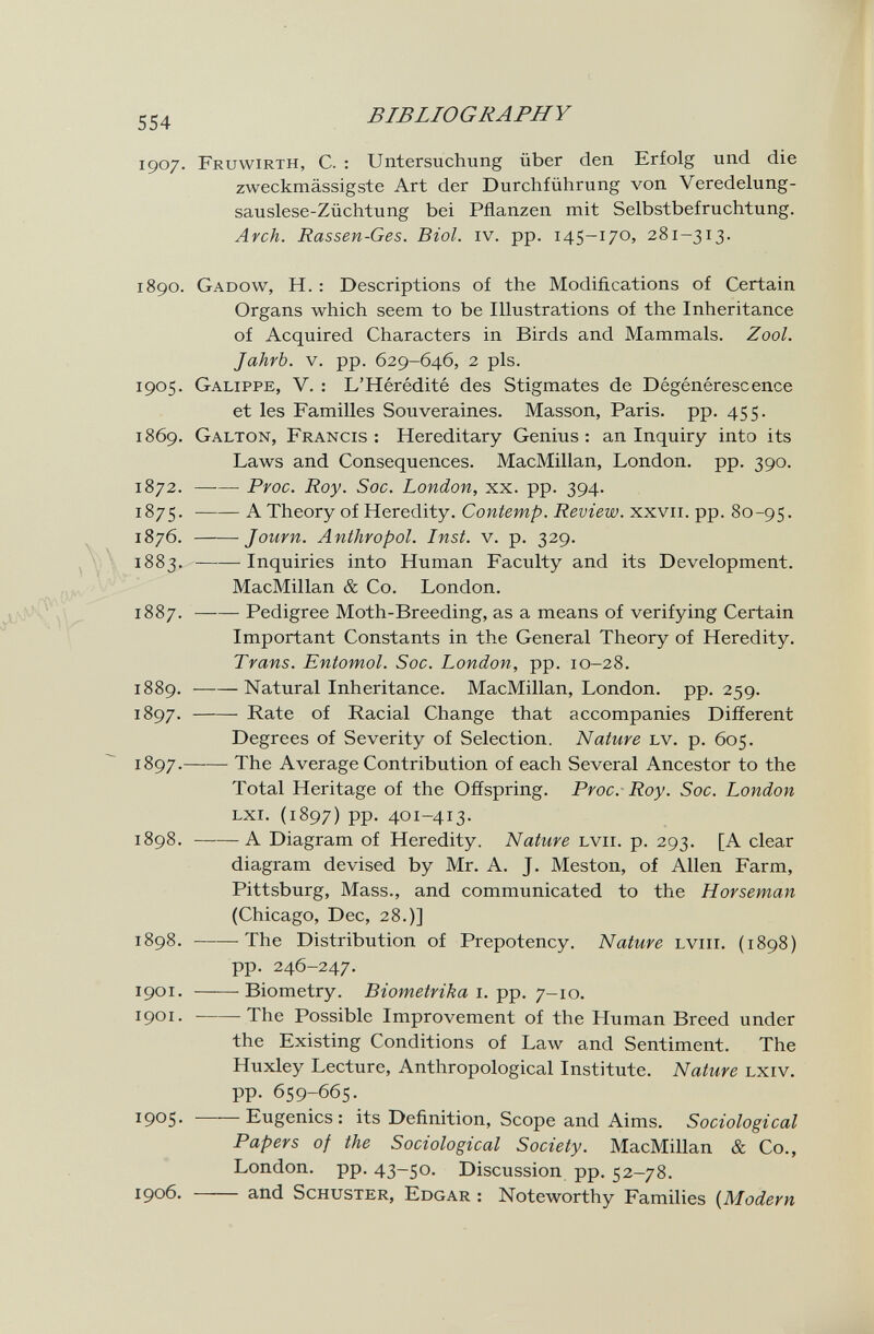 554 BIBLIOGRAPHY 1907. Fruwirth, с. : Untersuchung über den Erfolg und die zweckmässigste Art der Durchführung von Veredelung¬ sauslese-Züchtung bei Pflanzen mit Selbstbefruchtung. Arch. Rassen-Ges. Biol. iv. pp. 145-170, 281-313. 1890. Gadow, H. : Descriptions of the Modifications of Certain Organs which seem to be Illustrations of the Inheritance of Acquired Characters in Birds and Mammals. Zool. Jahrb. v. pp. 629-646, 2 pis. 1905. Galippe, V. : L'Hérédité des Stigmates de Dégénérescence et les Familles Souveraines. Masson, Paris, pp. 455. 1869. Galton, Francis: Hereditary Genius: an Inquiry into its Laws and Consequences. MacMillan, London, pp. 390. 1872. Proc. Roy. Soc. London, xx. pp. 394. 1875. ——A Theory of Heredity. Contemp. Review. iCKVii.-Ç)-g. 80-95. 1876. Journ. Anthropol. Inst. v. p. 329. 1883. Inquiries into Human Faculty and its Development. MacMillan & Co. London. 1887. Pedigree Moth-Breeding, as a means of verifying Certain Important Constants in the General Theory of Heredity. Trans. Entomol. Soc. London, pp. 10-28. 1889. Natural Inheritance. MacMillan, London, pp.259. 1897. Rate of Racial Change that accompanies Different Degrees of Severity of Selection. Nature lv. p. 605. 1897 . The Average Contribution of each Several Ancestor to the Total Heritage of the Offspring. Proc.- Roy. Soc. London Lxr. (1897) pp. 401-413- 1898 . A Diagram of Heredity. Nature lvii. p. 293. [A clear diagram devised by Mr. A. J. Meston, of Allen Farm, Pittsburg, Mass., and communicated to the Horseman (Chicago, Dec, 28.)] 1898. -The Distribution of Prepotency. Nature lviii. (1898) pp. 246-247. 1901. Biometry. Biometrica i. pp. 7-10. 1901. -The Possible Improvement of the Human Breed under the Existing Conditions of Law and Sentiment. The Huxley Lecture, Anthropological Institute. Nature lxiv. pp. 659-665. 1905. ■ Eugenics: its Definition, Scope and Aims. Sociological Papers of the Sociological Society. MacMillan & Co., London, pp. 43-50. Discussion pp. 52-78. 1906.  and Schuster, Edgar : Noteworthy Families {Modern