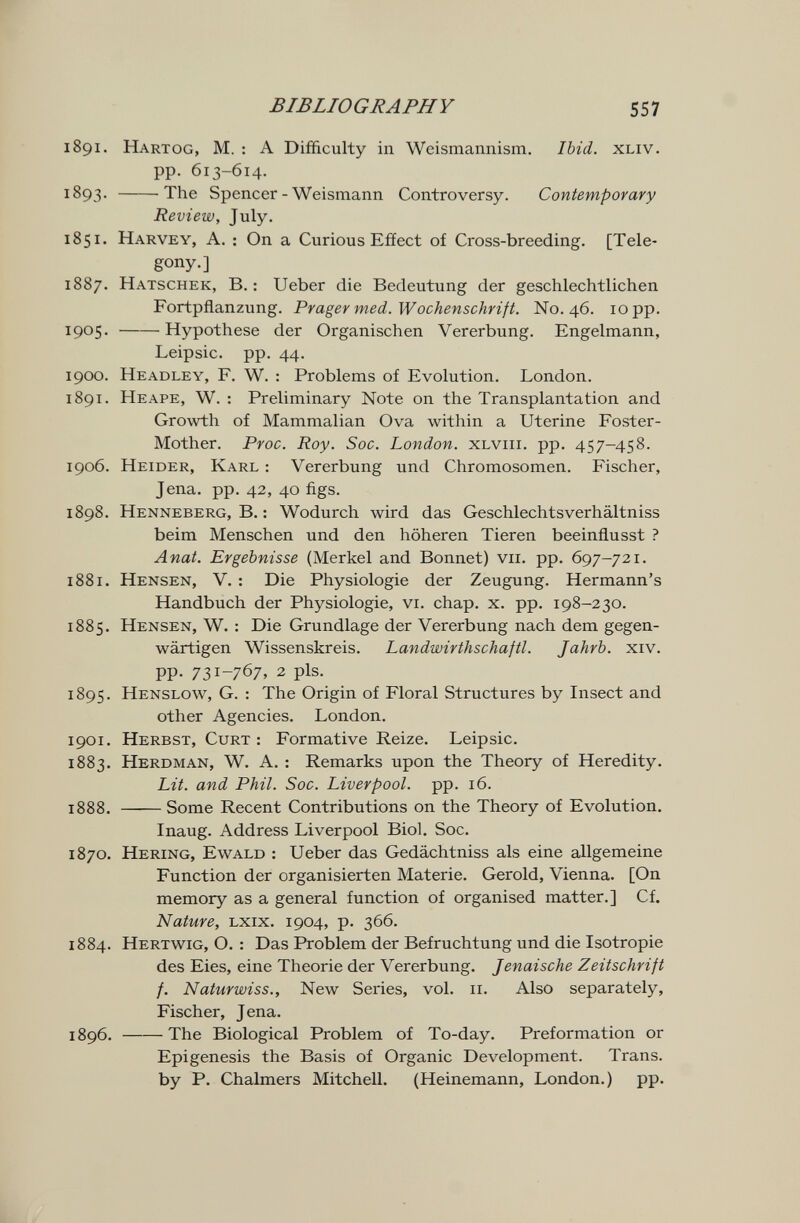 BIBLIOGRAPHY 557 1891. Hartog, m. : a Difficulty in Weismannism, Ibid. xliv. pp. 613-614. 1893. The Spencer - Weismann Controversy. Contemporary Review, July. 1851. Harvey, A. : On a Curious Effect of Cross-breeding. [Tele- gony.] 1887. Hatschek, B. : Ueber die Bedeutung der geschlechtlichen Fortpflanzung. Präger med. Wochenschrift. N0.46. 10 pp. 1905 . Hypothese der Organischen Vererbung. Engelmann, Leipsic. pp. 44. 1900. Headley, f. W. : Problems of Evolution. London. 1891. Heape, W. : Preliminary Note on the Transplantation and Growth of Mammalian Ova within a Uterine Foster- Mother. Proc. Roy. Soc. London. XLviii. pp. 457-458. 1906. Heider, Karl : Vererbung und Chromosomen. Fischer, Jena. pp. 42, 40 figs. 1898. Henneberg, В. : Wodurch wird das Geschlechtsverhältniss beim Menschen und den höheren Tieren beeinflusst ? Anat. Ergebnisse (Merkel and Bonnet) vii. pp. 697-721. 1881. Hensen, V. : Die Physiologie der Zeugung. Hermann's Handbuch der Physiologie, vi. chap. x. pp. 198-230. 1885. Hensen, W. : Die Grundlage der Vererbung nach dem gegen¬ wärtigen Wissenskreis. Landwirthschaftl. Jahrb. xiv. PP- 731-767» 2 pis. 1895. Henslow, G. ; The Origin of Floral Structures by Insect and other Agencies. London. 1901. Herbst, Curt : Formative Reize. Leipsic. 1883. Herdman, W. a. : Remarks upon the Theory of Heredity. Lit. and Phil. Soc. Liverpool, pp. 16. 1888. Some Recent Contributions on the Theory of Evolution. Inaug. Address Liverpool Biol. Soc. 1870. Hering, Ewald : Ueber das Gedächtniss als eine allgemeine Function der organisierten Materie. Gerold, Vienna. [On memory as a general function of organised matter.] Cf. Nature, lxix. 1904, p. 366. 1884. Hertwig, O. : Das Problem der Befruchtung und die Isotropie des Eies, eine Theorie der Vererbung. Jenaische Zeitschrift f. Naturwiss., New Series, vol. 11. Also separately, Fischer, Jena. 1896. The Biological Problem of To-day. Preformation or Epigénesis the Basis of Organic Development. Trans, by P. Chalmers Mitchell. (Heinemann, London.) pp. к