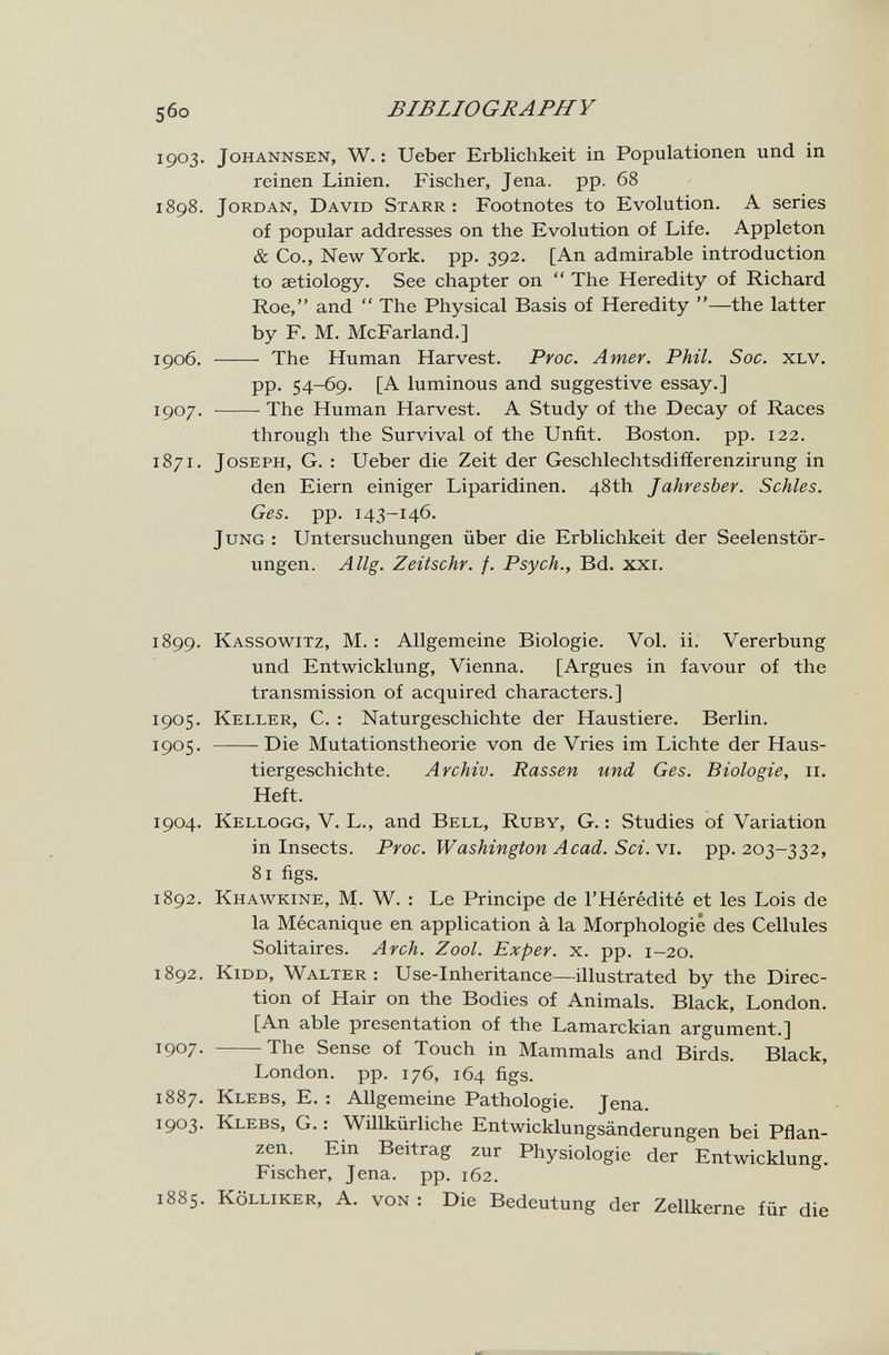 5бо BIBLIOGRAPHY 1903. johannsen, W. : Ueber Erblichkeit in Populationen und in reinen Linien. Fischer, Jena. pp. 68 1898. Jordan, David Starr: Footnotes to Evolution. A series of popular addresses on the Evolution of Life. Appleton & Co., New York. pp. 392. [An admirable introduction to aetiology. See chapter on  The Heredity of Richard Roe, and  The Physical Basis of Heredity —the latter by F. M. McFarland.] 1906.  The Human Harvest. Pvoc. Amer. Phil. Soc. xlv. pp. 54-69. [A luminous and suggestive essay.] 1907 . The Human Harvest. A Study of the Decay of Races through the Survival of the Unfit. Boston, pp. 122. 1871. Joseph, G. : Ueber die Zeit der Geschlechtsdifferenzirung in den Eiern einiger Liparidinen. 48th Jahresber. Schles. Ges. pp. 143-146. Jung : Untersuchungen über die Erblichkeit der Seelenstör¬ ungen. Allg. Zeitschr. f. Psych., Bd. xxi. 1899. Kassowitz, M. : Allgemeine Biologie. Vol. ii. Vererbung und Entwicklung, Vienna. [Argues in favour of the transmission of acquired characters.] 1905. Keller, C. : Naturgeschichte der Haustiere. Berlin. 1905. Die Mutationstheorie von de Vries im Lichte der Haus¬ tiergeschichte. Archiv. Rassen und Ges. Biologie, 11. Heft. 1904. Kellogg, V. L., and Bell, Ruby, G. : Studies of Variation in Insects. Proc. Washington Acad. Sci. vi. pp. 203-332, 81 figs. 1892. Khawkine, M. W. : Le Principe de l'Hérédité et les Lois de la Mécanique en application à la Morphologie des Cellules Solitaires. Arch. Zool. Exper. x. pp. 1-20. 1892. kidd, Walter: Use-Inheritance—illustrated by the Direc¬ tion of Hair on the Bodies of Animals. Black, London. [An able presentation of the Lamarckian argument.] 1907. The Sense of Touch in Mammals and Birds. Black, London, pp. 176, 164 figs. 1887. Klebs, E. : Allgemeine Pathologie. Jena. 1903. Klees, G. : Willkürliche Entwicklungsänderungen bei Pflan¬ zen. Ein Beitrag zur Physiologie der Entwicklung. Fischer, Jena. pp. 162. 1885. Kölliker, A. von : Die Bedeutung der Zellkerne für die