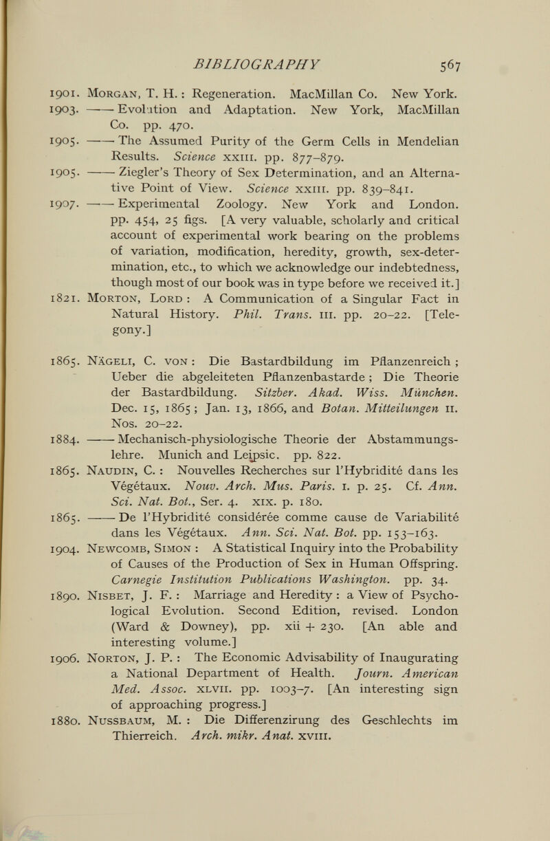 BIBLIOGRAPHY 567 1901. Morgan, T. H. : Regeneration. MacMillan Co. New York. 1903. ——• Evolution and Adaptation. New York, MacMillan Co. pp. 470. 1905. 'The Assumed Purity of the Germ Cells in Mendelian Results. Science xxiii. pp. 877-879. 1905. Ziegler's Theory of Sex Determination, and an Alterna¬ tive Point of View. Science xxrir. pp. 839-841. 1907. Experimental Zoology. New York and London. pp. 454, 25 figs. [A very valuable, scholarly and critical account of experimental work bearing on the problems of variation, modification, heredity, growth, sex-deter¬ mination, etc., to which we acknowledge our indebtedness, though most of our book was in type before we received it.] 1821. Morton, Lord : A Communication of a Singular Fact in Natural History. Phil. Trans, iii. pp. 20-22. [Tele- gony.] 1865. Nageli, C. von : Die Bastardbildung im Pflanzenreich ; Ueber die abgeleiteten Pflanzenbastarde ; Die Theorie der Bastardbildung. Sitzber. Akad. Wiss. München. Dec. 15, 1865; Jan. 13, 1866, and Botan. Mitteilungen 11. Nos. 20-22. 1884. Mechanisch-physiologische Theorie der Abstammungs¬ lehre. Munich and Le^sic. pp. 822. 1865. Naudin, C. : Nouvelles Recherches sur l'Hybridité dans les Végétaux. Nouv. Arch. Mus. Paris, i. p. 25. Cf. Ann. Sci. Nat. Bot., Ser. 4. xix. p. 180. 1865. De l'Hybridité considérée comme cause de Variabilité dans les Végétaux. Ann. Sci. Nat. Bot. pp. 153-163. 1904. Newcomb, Simon : A Statistical Inquiry into the Probability of Causes of the Production of Sex in Human Offspring. Carnegie Institution Publications Washington. pp. 34. 1890. Nisbet, J. F. : Marriage and Heredity : a View of Psycho¬ logical Evolution. Second Edition, revised. London (Ward & Downey), pp. xii 230. [An able and interesting volume.] 1906. Norton, J. P. : The Economic Advisability of Inaugurating a National Department of Health. Journ. American Med. Assoc. xlvii. pp. 1003-7. [An interesting sign of approaching progress.] 1880. nussbaum, M. : Die Differenzirung des Geschlechts im Thierreich. Arch. mikr. Anat. xviii.