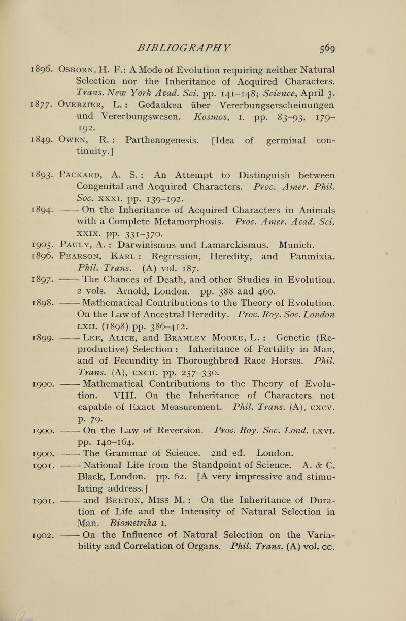 BIBLIOGRAPHY 569 1896. OsBORN, H. F.: A Mode of Evolution requiring neither Natural Selection nor the Inheritance of Acquired Characters. Trans. New York Acad. Sci. pp. 141-148; Science, April 3. 1877. OvERziER, L. : Gedanken über Vererbungserscheinungen und Vererbungswesen. Kosmos, i. pp. 83-93, 179- 192. 1849. Owen, R. : Parthenogenesis. [Idea of germinal con¬ tinuity.] 1893. Packard, A. S. : An Attempt to Distinguish between Congenital and Acquired Characters. Proc. Amev. Phil. Soc. XXXI. pp. 139-192. 1894. On the Inheritance of Acquired Characters in Animals with a Complete Metamorphosis. Proc. Amer. Acad. Sci. XXIX. pp. 331-370. 1905. Pauly, a. : Darwinismus und Lamarckismus. Munich. 1896. Pearson, Karl : Regression, Heredity, and Panmixia. Phil. Trans. (A) vol. 187. 1897. The Chances of Death, and other Studies in Evolution. 2 vols. Arnold, London, pp. 388 and 460, 1898. Mathematical Contributions to the Theory of Evolution. On the Law of Ancestral Heredity. Proc. Roy. Soc. London LXii. (1898) pp. 386-412. 1899. Lee, Alice, and Bramley Moore, L. : Genetic (Re¬ productive) Selection : Inheritance of Fertility in Man, and of Fecundity in Thoroughbred Race Horses. Phil. Trans. (A), cxcii. pp. 257-330. 1900 . Mathematical Contributions to the Theory of Evolu¬ tion. VIII. On the Inheritance of Characters not capable of Exact Measurement. Phil. Trans. (A), cxcv. p. 79. 1900. On the Law of Reversion. Proc. Roy. Soc. Lond. lxvi. pp. 140-164. 1900. The Grammar of Science. 2nd ed. London. 1901. National Life from the Standpoint of Science. A. & C. Black, London, pp. 62. [A very impressive and stimu¬ lating address.] 1901 . and Beeton, Miss M. : On the Inheritance of Dura¬ tion of Life and the Intensity of Natural Selection in Man. Biometrika i. 1902 . On the Influence of Natural Selection on the Varia¬ bility and Correlation of Organs. Phil. Trans. (A) vol. cc.