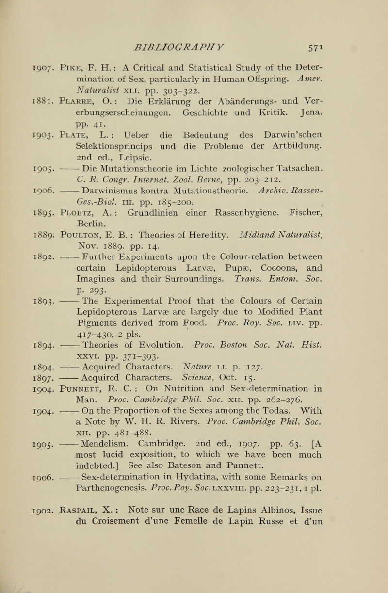 в IB LIO GRAPH Y 5 71 1907. Pike, F. H. : A Critical and Statistical Study of the Deter¬ mination of Sex, particularly in Human Offspring. Amer. Naturalist xli. pp. 303-322. 1881. Plarre, O. : Die Erklärung der Abänderungs- und Ver¬ erbungserscheinungen. Geschichte und Kritik. Jena, pp. 41. 1903. Plate, L. : Ueber die Bedeutung des Darwin'schen Selektionsprincips und die Probleme der Artbildung. 2nd ed., Leipsic. 1905 . Die Mutationstheorie im Lichte zoologischer Tatsachen. C. R. Congv. Internat. Zool. Berne, pp. 203-212. 1906 . Darwinismus kontra Mutationstheorie. Archiv. Rassen- Ges.-Biol. III. pp. 185-200. 1895. Ploetz, A. : Grundlinien einer Rassenhygiene. Fischer, Berlin. 1889. PouLTON, E. B. : Theories of Heredity. Midland Naturalist, Nov. 1889. pp. 14. 1892 . Further Experiments upon the Colour-relation between certain Lepidopterous Larvae, Pupae, Cocoons, and Imagines and their Surroundings. Trans. Entom. Soc. p. 293. 1893 . The Experimental Proof that the Colours of Certain Lepidopterous Larvae are largely due to Modified Plant Pigments derived from Food. Proc. Roy. Soc. liv. pp. 417-430, 2 pis. 1894 . Theories of Evolution. Proc. Boston Soc. Nat. Hist. XXVI. pp. 371-393- 1894. Acquired Characters. Nature li. p. 127. 1897. Acquired Characters. Science, Oct. 15. 1904. PuNNETT, R. C. : On Nutrition and Sex-determination in Man. Proc. Cambridge Phil. Soc. xii. pp. 262-276. 1904 . On the Proportion of the Sexes among the Todas. With a Note by W. H. R. Rivers. Proc. Cambridge Phil. Soc. XII. pp. 481-488. 1905. Mendelism. Cambridge. 2nd ed., 1907. pp. 63. [A most lucid exposition, to which we have been much indebted.] See also Bateson and Punnett. 1906 . Sex-determination in Hydatina, with some Remarks on Parthenogenesis. Proc. Roy. 5oc. Lxxviii. pp. 223-231, i pi. 1902. Raspail, X. : Note sur une Race de Lapins Albinos, Issue du Croisement d'une Femelle de Lapin Russe et d'un