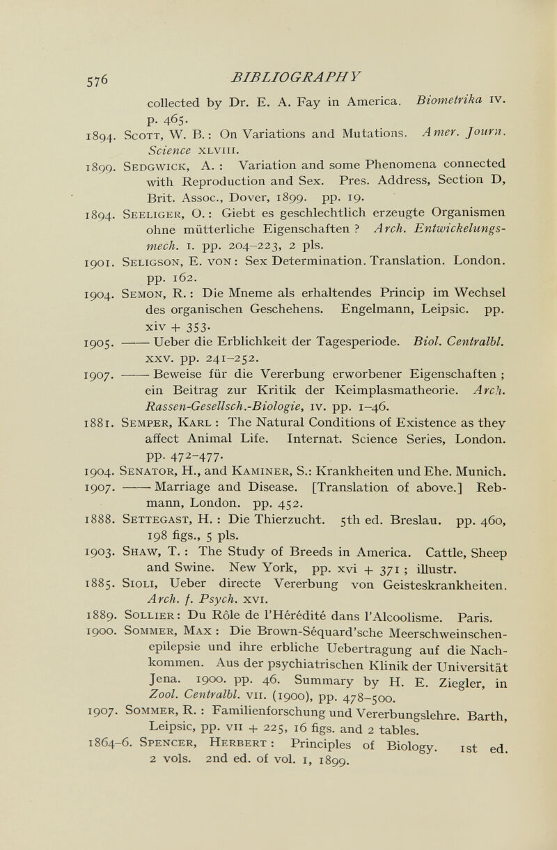 576 BIBLIOGRAPHY collected by Dr. E. A. Fay in America. Biometrika iv. p. 465. 1894. Scott, W. В.: On Variations and Mutations. Amer. Journ. Science xlviii. 1899. Sedgwick, A. : Variation and some Phenomena connected with Reproduction and Sex. Pres. Address, Section D, Brit. Assoc., Dover, 1899. pp. 19. 1894. Seeliger, О.: Giebt es geschlechtlich erzeugte Organismen ohne mütterliche Eigenschaften ? Arch. Entwickelungs- mech. i. pp. 204-223, 2 pis. 1901. Seligson, E. von : Sex Determination. Translation. London, pp. 162. 1904. Semon, R. : Die Mneme als erhaltendes Princip im Wechsel des organischen Geschehens. Engelmann, Leipsic. pp. xiv + 353. 1^05. Ueber die Erblichkeit der Tagesperiode. Biol. Centralbl. XXV. pp. 241-252. 1907. Beweise für die Vererbung erworbener Eigenschaften ; ein Beitrag zur Kritik der Keimplasmatheorie. Arch. Rassen-Gesellsch.-Biologie, iv. pp. 1-46. 1881. Semper, Karl : The Natural Conditions of Existence as they affect Animal Life. Internat. Science Series, London, pp. 472-477. 1904. Senator, H., and Kaminer, S.: Krankheiten und Ehe. Munich. 1907. Marriage and Disease. [Translation of above.] Reb- mann, London, pp. 452. 1888. Settegast, H. : Die Thierzucht. 5th ed. Breslau, pp. 460, 198 figs., 5 pis. 1903. Shaw, T. : The Study of Breeds in America. Cattle, Sheep and Swine. New York, pp. xvi 4- 371 ; illustr. 1885. SioLi, Ueber directe Vererbung von Geisteskrankheiten. Arch. f. Psych. xvi. 1889. Sollier; Du Rôle de l'Hérédité dans l'Alcoolisme. Paris. 1900. Sommer, Max : Die Brown-Séquard'sche Meerschweinschen¬ epilepsie und ihre erbliche Uebertragung auf die Nach¬ kommen. Aus der psychiatrischen Klinik der Universität Jena. 1900. pp. 46. Summary by H. E. Ziegler, in Zool. Centralbl. vii. (1900), pp. 478-500. 1907' Sommer, R. : Familienforschung und Vererbungslehre. Barth, Leipsic, pp. vii + 225, 16 figs, and 2 tables. 1864^6. Spencer, Herbert : Principles of Biology. ist ed 2 vols. 2nd ed. of vol. I, 1899.