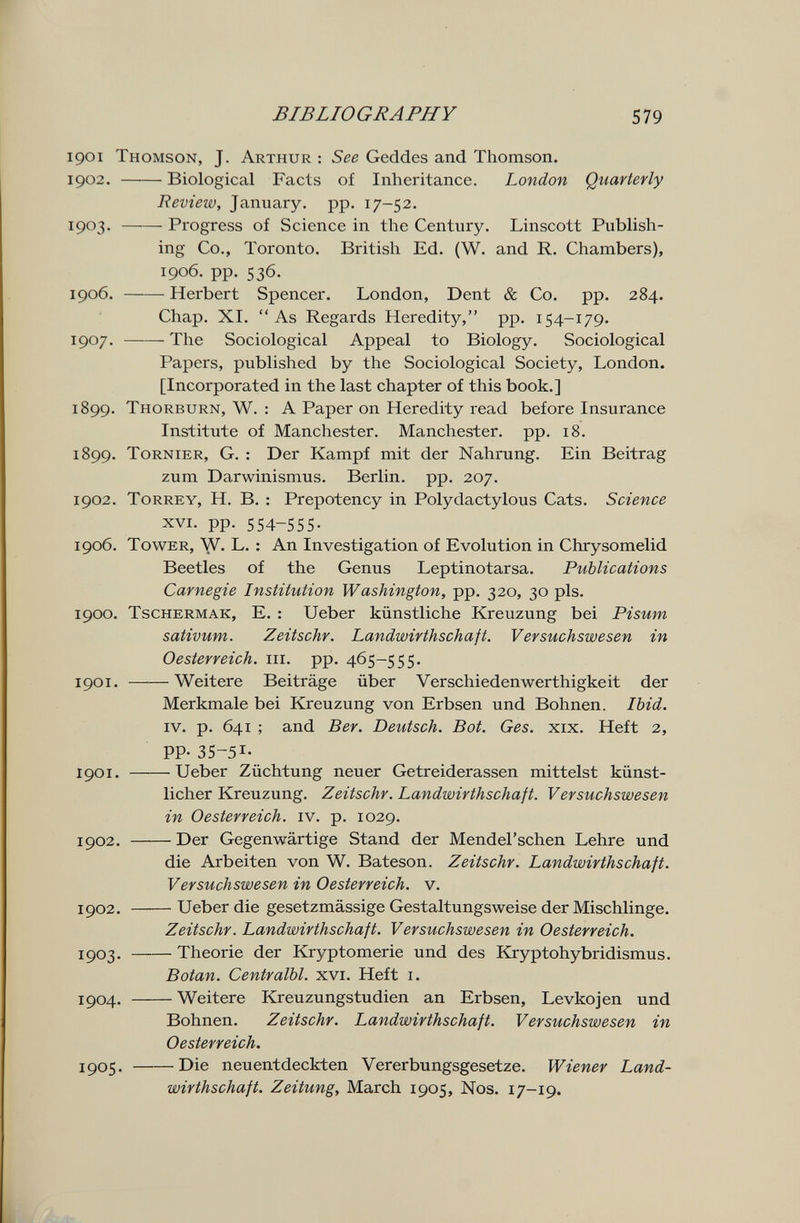 BIBLIOGRAPHY 579 1901 Thomson, J. Arthur : See Geddes and Thomson. 1902 . Biological Facts of Inheritance. London Quarterly Review, January, pp. 17-52. 1903 . Progress of Science in the Century. Linscott Publish¬ ing Co., Toronto. British Ed. (W. and R. Chambers), 1906. pp. 536. 1906 . Herbert Spencer. London, Dent & Co. pp. 284. Chap. XI. As Regards Heredity, pp. 154-179. 1907 . The Sociological Appeal to Biology. Sociological Papers, published by the Sociological Society, London. [Incorporated in the last chapter of this book.] 1899. Thorburn, W. : A Paper on Heredity read before Insurance Institute of Manchester. Manchester, pp. 18. 1899. Tornier, G. : Der Kampf mit der Nahrung. Ein Beitrag zum Darwinismus. Berlin, pp. 207. 1902. ToRREY, H. B. : Prepotency in Polydactylous Cats. Science XVI. pp. 554-555- 1906. Tower, W. L. : An Investigation of Evolution in Chrysomelid Beetles of the Genus Leptinotarsa. Publications Carnegie Institution Washington, pp. 320, 30 pis. 1900. Tschermak, e. : Ueber künstliche Kreuzung bei Pisum sativum. Zeitschr. Landwirthschaft. Versuchswesen in Oesterreich, iii. pp. 465-555. 1901. Weitere Beiträge über Ver schieden werthigke it der Merkmale bei Kreuzung von Erbsen und Bohnen. Ibid. IV. p. 641 ; and Ber. Deutsch. Bot. Ges. xix. Heft 2, PP-35-51- 1901. Ueber Züchtung neuer Getreiderassen mittelst künst¬ licher Kreuzung. Zeitschr. Landwirthschaft. Versuchswesen in Oesterreich, iv. p. 1029. 1902. Der Gegenwärtige Stand der Mendel'schen Lehre und die Arbeiten von W. Bateson. Zeitschr. Landwirthschaft. Versuchswesen in Oesterreich, v. 1902. Ueber die gesetzmässige Gestaltungsweise der Mischlinge. Zeitschr. Landwirthschaft. Versuchswesen in Oesterreich. 1903. Theorie der Kryptomerie und des Kryptohybridismus. Botan. Centralbl. xvi. Heft i. 1904. Weitere Kreuzungstudien an Erbsen, Levkojen und Bohnen. Zeitschr. Landwirthschaft. Versuchswesen in Oesterreich. 1905 . Die neuentdeckten Vererbungsgesetze. Wiener Land¬ wirthschaft. Zeitung, March 1905, Nos. 17-19.