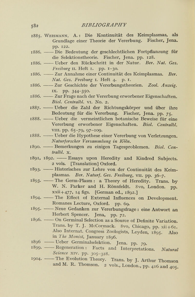 2 BIBLIOGRAPHY 885. Weismann, A. : Die Kontinuität des Keimplasmas, als Grundlage einer Theorie der Vererbung. Fischer, Jena, pp. 122. 886. Die Bedeutung der geschlechtlichen Fortpflanzung für die Selektionstheorie. Fischer, Jena. pp. 128. 886. Ueber den Rückschritt in der Natur. Ber. Nat. Ges. Freiburg II. Heft i. pp. 1-30. 886. Zur Annahme einer Continuität des Keimplasmas. Ber. Nat. Ges. Freiburg i. Heft 4. p. i. 886. Zur Geschichte der Vererbungstheorien. Zool. Anzeig. IX. pp. 344-350. 886. Zur Frage nach der Vererbung erworbener Eigenschaften. Biol. Centralbl. vi. N0. 2. 887. Ueber die Zahl der Richtungskörper und über ihre Bedeutung für die Vererbung. Fischer, Jena. pp. 75. 888. Ueber die vermeintlichen botanische Beweise für eine Vererbung erworbener Eigenschaften. Biol. Centralbl. VIII. pp. 65-79, 97-109. 888. Ueber die Hypothese einer Vererbung von Verletzungen. Naturforscher Versammlung in Köln. 890. Bemerkungen zu einigen Tagesproblemen. Biol. Cen¬ tralbl. X. 891, 1892. Essays upon Heredity and Kindred Subjects. 2 vols. [Translation] Oxford. 893. Historisches zur Lehre von der Continuität des Keim¬ plasmas. Ber. Naturf. Ges. Freiburg, vii. pp. 36-7. 893 . The Germ-Plasm : a Theory of Heredity. Trans, by W. N. Parker and H. Rönnfeldt. 8vo, London, pp. xxii+477, 14 figs. [German ed., 1892.] 894. The Effect of External Influences on Development. Romanes Lecture, Oxford, pp. 69. 895. Neue Gedanken zur Vererbungsfrage: eine Antwort an Herbert Spencer. Jena, pp. 72. 896. On Germinal Selection as a Source of Definite Variation. Trans, by T. J. McCormack. 8vo, Chicago, pp. xii + 6i. Also Internat. Congress Zoologists, Leyden, 1895. Also in The Monist, January 1896. 1896 Ueber Germinalselektion. Jena. pp. 79. 899. Regeneration : Facts and Interpretations. Natural Science xiv. pp. 305-328. 1904. The Evolution Theory. Trans, by J. Arthur Thomson and M. R. Thomson. 2 vols., London., pp. 416 and 405.