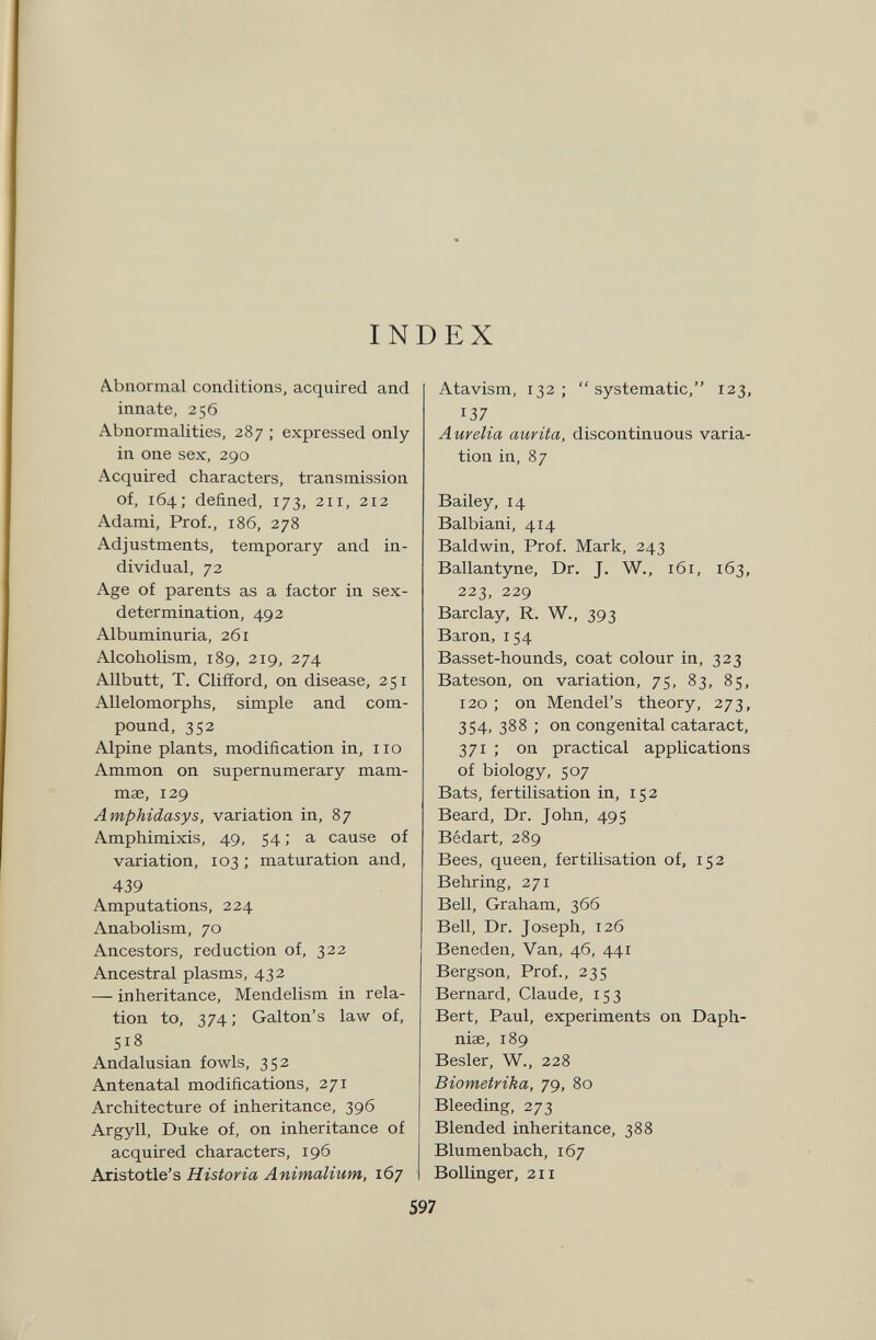 INDEX Abnormal conditions, acquired and innate, 256 Abnormalities, 287 ; expressed only in one sex, 290 Acquired characters, transmission of, 164; defined, 173, 211, 212 Adami, Prof., 186, 278 Adjustments, temporary and in¬ dividual, 72 Age of parents as a factor in sex- determination, 492 Albuminuria, 261 Alcoholism, 189, 219, 274 Allbutt, T. Clifford, on disease, 251 Allelomorphs, simple and com¬ pound, 352 Alpine plants, modification in, no Ammon on supernumerary mam¬ mae, 129 Amphidasys, variation in, 87 Amphimixis, 49, 54 ; a cause of variation, 103 ; maturation and, 439 Amputations, 224 Anabolism, 70 Ancestors, reduction of, 322 Ancestral plasms, 432 — inheritance, Mendelism in rela¬ tion to, 374; Galton's law of, 518 Andalusian fowls, 352 Antenatal modifications, 271 Architecture of inheritance, 396 Argyll, Duke of, on inheritance of acquired characters, 196 Aristotle's Historia Animalium, 167 Atavism, 132; systematic, 123, 137 Aurelia aurita, discontinuous varia¬ tion in, 87 Bailey, 14 Balbiani, 414 Baldwin, Prof. Mark, 243 Ballantyne, Dr. J. W., 161, 163, 223, 229 Barclay, R. W., 393 Baron, 154 Basset-hounds, coat colour in, 323 Bateson, on variation, 75, 83, 85, 120 ; on Mendel's theory, 273, 354, 388 ; on congenital cataract, 371 ; on practical applications of biology, 507 Bats, fertilisation in, 152 Beard, Dr. John, 495 Bédart, 289 Bees, queen, fertilisation of, 152 Behring, 271 Bell, Graham, 366 Bell, Dr. Joseph, 126 Beneden, Van, 46, 441 Bergson, Prof., 235 Bernard, Claude, 153 Bert, Paul, experiments on Daph- niae, 189 Besler, W., 228 Biometrika, 79, 80 Bleeding, 273 Blended inheritance, 388 Blumenbach, 167 Bollinger, 211 597