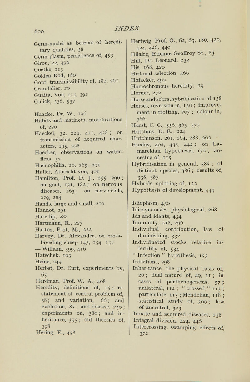 6oo INDEX Germ-nuclei as bearers of heredi¬ tary qualities, 58 Germ-plasm, persistence of, 453 Girou, 22, 492 Goethe, 113 Golden Rod, 180 Gout, transmissibility of, 182, 261 Grandidier, 20 Guaita, Von, 115, 392 Gulick, 536, 537 Haacke, Dr. W., 196 Habits and instincts, modifications of, 220 Haeckel, 32, 224, 411, 458; on transmission of acquired char¬ acters, 195, 228 Haecker, observations on water- fleas, 52 HasmophiUa, 20, 265, 291 Haller, Albrecht von, 401 Hamilton, Prof. D. J., 255, 296 ; on gout, 131, 182 ; on nervous diseases, 263 ; on nerve-cells, 279, 284 Hands, large and small, 210 Hannot, 291 Hare-lip, 288 Hartmann, R., 227 Hartog, Prof. M., 222 Harvey, Dr. Alexander, on cross¬ breeding sheep 147, 154, 155 — William, 399, 416 Hatschek, 103 Heine, 249 Herbst, Dr. Curt, experiments by, 65 Herdman, Prof. W. A., 408 Heredity, definitions of, 15 ; re¬ statement of central problem of, 38 ; and variation, 66 ; and evolution, 85 ; and disease, 250 ; experiments on, 380 ; and in¬ heritance, 395 ; old theories of, 398 Hering, е., 458 Hertwig, Prof. O., 62, 63, 186, 420, 424, 426, 440 Hilaire, Etienne Geoffroy St., 83 Hill, Dr. Leonard, 232 His, 168, 420 Histonal selection, 460 Hofacker, 492 Homochronous heredity, 19 Horner, 272 Horse and zebra,hybridisation of, 138 Horses, reversion in, 130 ; improve¬ ment in trotting, 207 ; colour in, 366 Hurst, C. C., 356, 36s, 373 Hutchins, D. E., 224 Hutchinson, 261, 264, 288, 292 Huxley, 402, 435, 442 ; on La- marckian hypothesis, 172 ; an¬ cestry of, 115 Hybridisation in general, 385 ; of distinct species, 386 ; results of, 338, 387 Hybrids, splitting of, 132 Hypothesis of development, 444 Idioplasm, 430 Idiosyncrasies, physiological, 268 Ids and idants, 434 Immunity, 218, 296 Individual contribution, law of diminishing, 332 Individuated stocks, relative in¬ fertility of, 534 Infection hypothesis, 153 Infections, 298 Inheritance, the physical basis of, 26 ; dual nature of, 49, 51; in cases of parthenogenesis, 57 ; unilateral, 112 ;  crossed, 113 ; particulate, 115 ; Mendelian, 118 ; statistical study of, 309 ; law of ancestral, 323 Innate and acquired diseases, 258 Integral division, 424, 446 Intercrossing, swamping effects of, 372