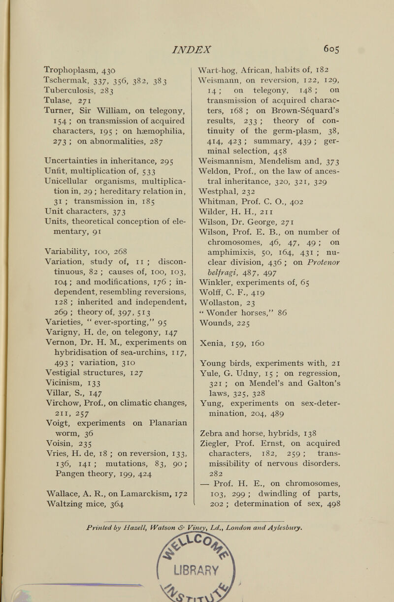 INDEX 605 Trophoplasm, 430 Tschermak, 337, 356, 382, 383 Tuberculosis, 283 Tulase, 271 Turner, Sir William, on telegony, 154; on transmission of acquired characters, 195 ; on haemophilia, 273 ; on abnormalities, 287 Uncertainties in inheritance, 295 Unfit, multiplication of, 533 Unicellular organisms, multiplica¬ tion in, 29 ; hereditary relation in, 31 ; transmission in, 185 Unit characters, 373 Units, theoretical conception of ele¬ mentary, 91 Variability, 100, 268 Variation, study of, 11 ; discon¬ tinuous, 82 ; causes of, 100, 103, 104 ; and modifications, 176 ; in¬ dependent, resembling reversions, 128 ; inherited and independent, 269 ; theory of, 397, 5^3 Varieties,  ever-sporting, 95 Varigny, H. de, on telegony, 147 Vernon, Dr. H. M., experiments on hybridisation of sea-urchins, 117, 493 ; variation, 310 Vestigial structures, 127 Vicinism, 133 Villar, S., 147 Vir chow, Prof., on climatic changes, 211, 257 Voigt, experiments on Planarian worm, 36 Voisin, 235 Vries, H. de, 18 ; on reversion, 133, 136, 141; mutations, 83, 90; Fangen theory, 199, 424 Wallace, A. R., on Lamarckism, 172 Waltzing mice, 364 Wart-hog, African, habits of, 182 Weismann, on reversion, 122, 129, 14 ; on telegony, 148 ; on transmission of acquired charac¬ ters, 168 ; on Brown-Séquard's results, 233 ; theory of con¬ tinuity of the germ-plasm, 38, 414, 423 ; summary, 439 ; ger¬ minal selection, 458 Weismannism, Mendelism and, 373 Weldon, Prof., on the law of ances¬ tral inheritance, 320, 321, 329 Westphal, 232 Whitman, Prof. C. O., 402 Wilder, H. H., 211 Wilson, Dr. George, 271 Wilson, Prof. E, В., on number of chromosomes, 46, 47, 49 ; on amphimixis, 50, 164, 431 ; nu¬ clear division, 436 ; on Protenor belfragi, 487, 497 Winkler, experiments of, 65 Wolfí, С. F., 419 Wollaston, 23  Wonder horses, 86 Wounds, 225 Xenia, 159, 160 Young birds, experiments with, 21 Yule, G. Udny, 15 ; on regression, 321 ; on Mendel's and Galton's laws, 325, 328 Yung, experiments on sex-deter¬ mination, 204, 489 Zebra and horse, hybrids, 138 Ziegler, Prof. Ernst, on acquired characters, 182, 259 ; trans- missibility of nervous disorders. 282 — Prof. H. E., on chromosomes, 103, 299 ; dwindling of parts, 202 ; determination of sex, 498 Printed by Hazell, IVatson cS= Viney, Ld., London and Aylesbury. UBRARY