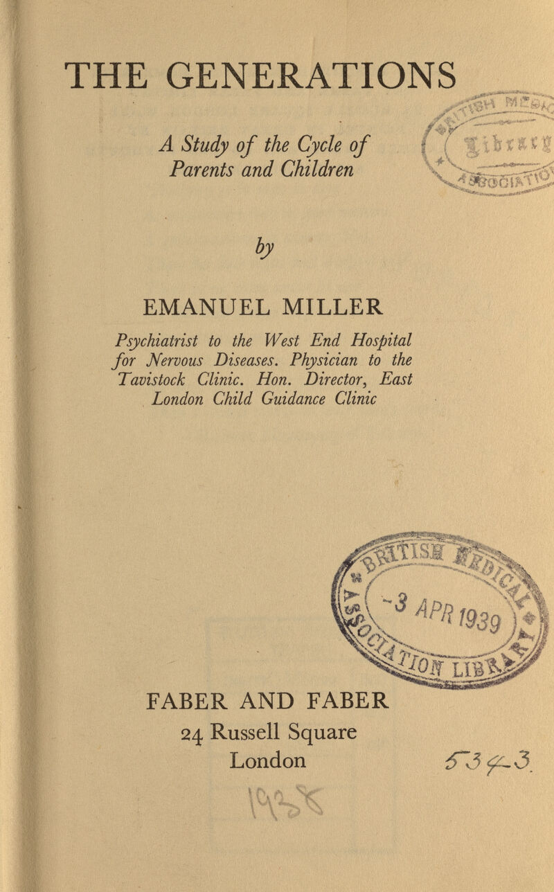 THE GENERATIONS A Study of the Cycle of Parents and Children by 3&0GÈ? EMANUEL MILLER Psychiatrist to the West End Hospital for Nervous Diseases. Physician to the Tavistock Clinic. Hon. Director, East London Child Guidance Clinic F ABER AND FABER 24 Russell Square London