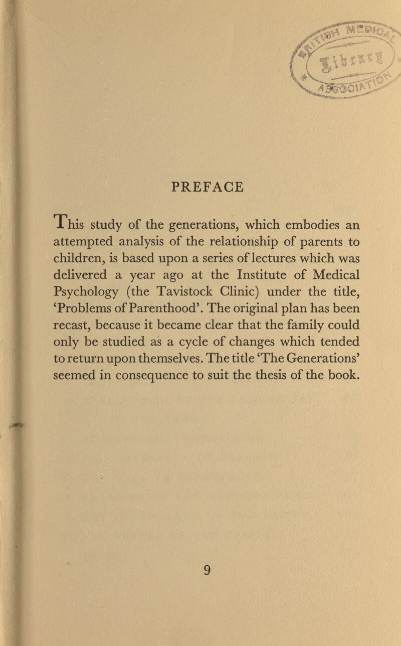 PREFACE This study of the generations, which embodies an attempted analysis of the relationship of parents to children, is based upon a series of lectures which was delivered a year ago at the Institute of Medical Psychology (the Tavistock Clinic) under the title, 'Problems of Parenthood'. The original plan has been recast, because it became clear that the family could only be studied as a cycle of changes which tended to return upon themselves. The title 'The Generations' seemed in consequence to suit the thesis of the book.