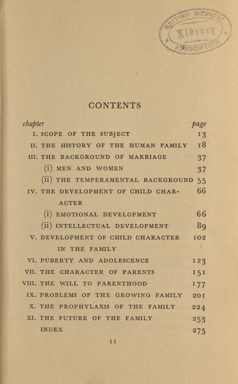 CONTENTS chapter page I. SCOPE OF THE SUBJECT 13 II. THE HISTORY OF THE HUMAN FAMILY 18 III. THE BACKGROUND OF MARRIAGE 37 (i) MEN AND WOMEN 37 (li) THE TEMPERAMENTAL BACKGROUND 55 IV. THE DEVELOPMENT OF CHILD CHAR- 66 ACTER (i) EMOTIONAL DEVELOPMENT 66 (ii) INTELLECTUAL DEVELOPMENT 89 V. DEVELOPMENT OF CHILD CHARACTER 102 IN THE FAMILY VI. PUBERTY AND ADOLESCENCE I 23 VII. THE CHARACTER OF PARENTS 151 VIII. THE WILL TO PARENTHOOD I 77 IX. PROBLEMS OF THE GROWING FAMILY 201 X. THE PROPHYLAXIS OF THE FAMILY 224 XI. THE FUTURE OF THE FAMILY 253 INDEX 275 I I