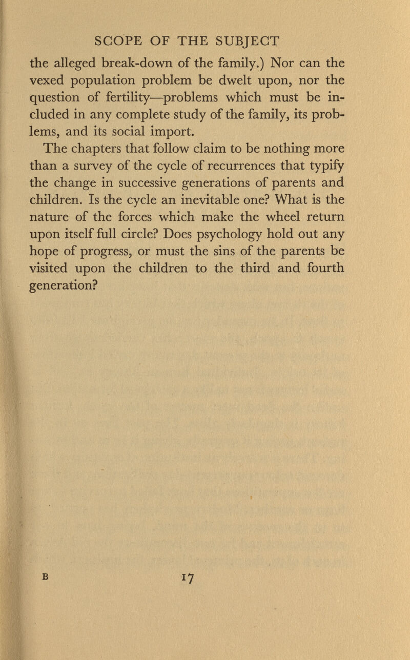 the alleged break-down of the family.) Nor can the vexed population problem be dwelt upon, nor the question of fertility—problems which must be in cluded in any complete study of the family, its prob lems, and its social import. The chapters that follow claim to be nothing more than a survey of the cycle of recurrences that typify the change in successive generations of parents and children. Is the cycle an inevitable one? What is the nature of the forces which make the wheel return upon itself full circle? Does psychology hold out any hope of progress, or must the sins of the parents be visited upon the children to the third and fourth generation?