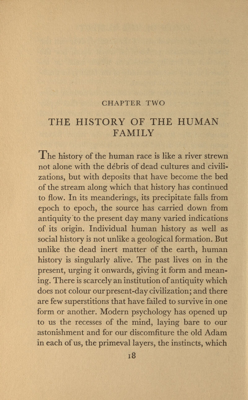 CHAPTER TWO THE HISTORY OF THE HUMAN FAMILY Xhe history of the human race is like a river strewn not alone with the débris of dead cultures and civili zations, but with deposits that have become the bed of the stream along which that history has continued to flow. In its meanderings, its precipitate falls from epoch to epoch, the source has carried down from antiquity to the present day many varied indications of its origin. Individual human history as well as social history is not unlike a geological formation. But unlike the dead inert matter of the earth, human history is singularly alive. The past lives on in the present, urging it onwards, giving it form and mean ing. There is scarcely an institution of antiquity which does not colour our present-day civilization; and there are few superstitions that have failed to survive in one form or another. Modern psychology has opened up to us the recesses of the mind, laying bare to our astonishment and for our discomfiture the old Adam in each of us, the primeval layers, the instincts, which