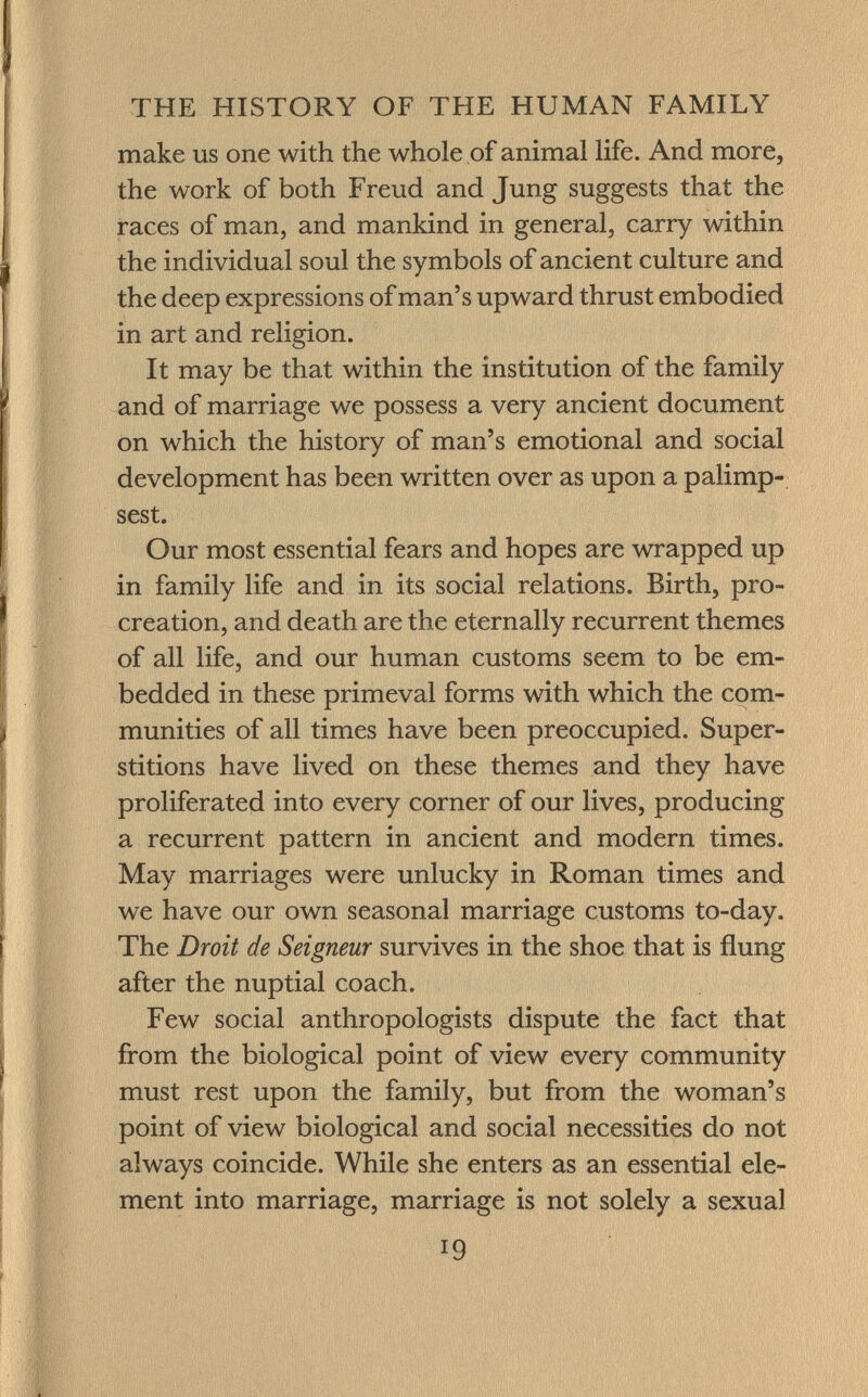 make us one with the whole of animal life. And more, the work of both Freud and Jung suggests that the races of man, and mankind in general, carry within the individual soul the symbols of ancient culture and the deep expressions of man's upward thrust embodied in art and religion. It may be that within the institution of the family and of marriage we possess a very ancient document on which the history of man's emotional and social development has been written over as upon a palimp sest. Our most essential fears and hopes are wrapped up in family life and in its social relations. Birth, pro creation, and death are the eternally recurrent themes of all life, and our human customs seem to be em bedded in these primeval forms with which the com munities of all times have been preoccupied. Super stitions have lived on these themes and they have proliferated into every corner of our lives, producing a recurrent pattern in ancient and modern times. May marriages were unlucky in Roman times and we have our own seasonal marriage customs to-day. The Droit de Seigneur survives in the shoe that is flung after the nuptial coach. Few social anthropologists dispute the fact that from the biological point of view every community must rest upon the family, but from the woman's point of view biological and social necessities do not always coincide. While she enters as an essential ele ment into marriage, marriage is not solely a sexual