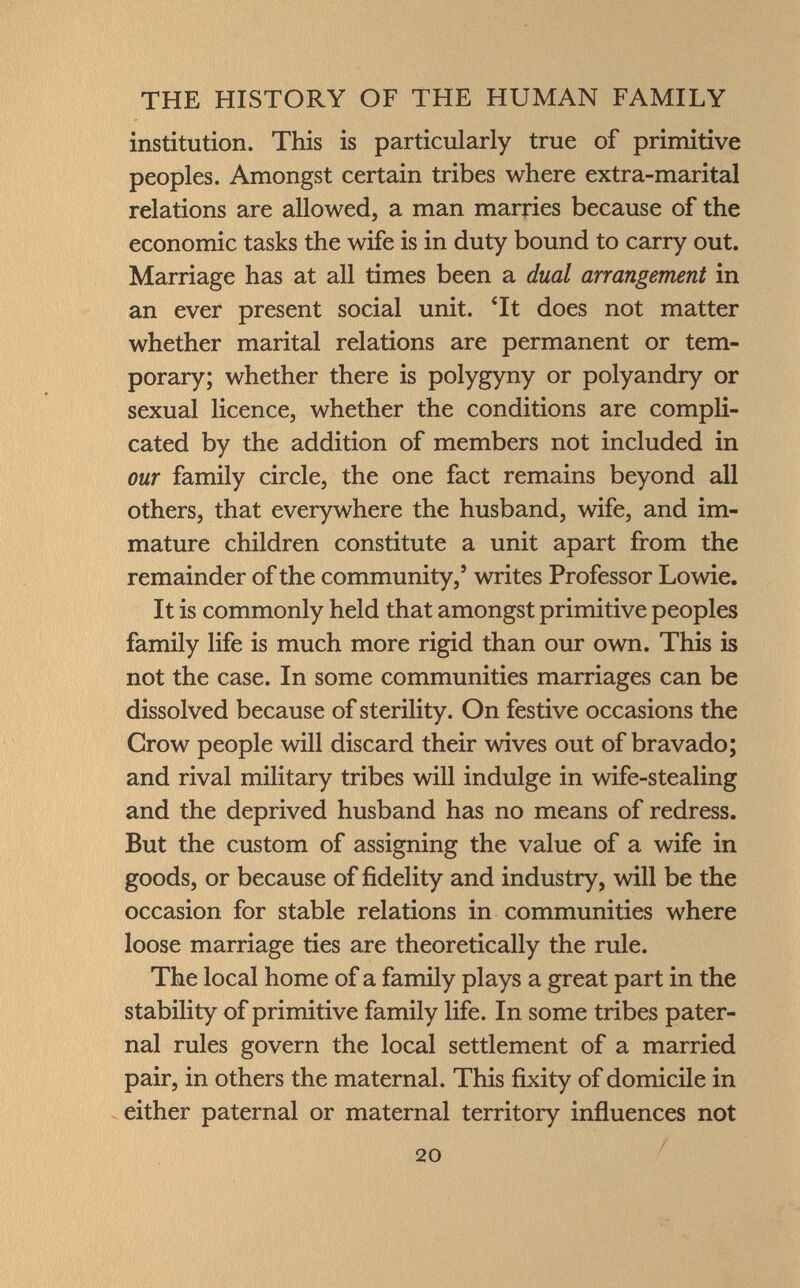 institution. This is particularly true of primitive peoples. Amongst certain tribes where extra-marital relations are allowed, a man marries because of the economic tasks the wife is in duty bound to carry out. Marriage has at all times been a dual arrangement in an ever present social unit. Tt does not matter whether marital relations are permanent or tem porary; whether there is polygyny or polyandry or sexual licence, whether the conditions are compli cated by the addition of members not included in our family circle, the one fact remains beyond all others, that everywhere the husband, wife, and im mature children constitute a unit apart from the remainder of the community,' writes Professor Lowie. It is commonly held that amongst primitive peoples family life is much more rigid than our own. This is not the case. In some communities marriages can be dissolved because of sterility. On festive occasions the Crow people will discard their wives out of bravado; and rival military tribes will indulge in wife-stealing and the deprived husband has no means of redress. But the custom of assigning the value of a wife in goods, or because of fidelity and industry, will be the occasion for stable relations in communities where loose marriage ties are theoretically the rule. The local home of a family plays a great part in the stability of primitive family life. In some tribes pater nal rules govern the local settlement of a married pair, in others the maternal. This fixity of domicile in either paternal or maternal territory influences not