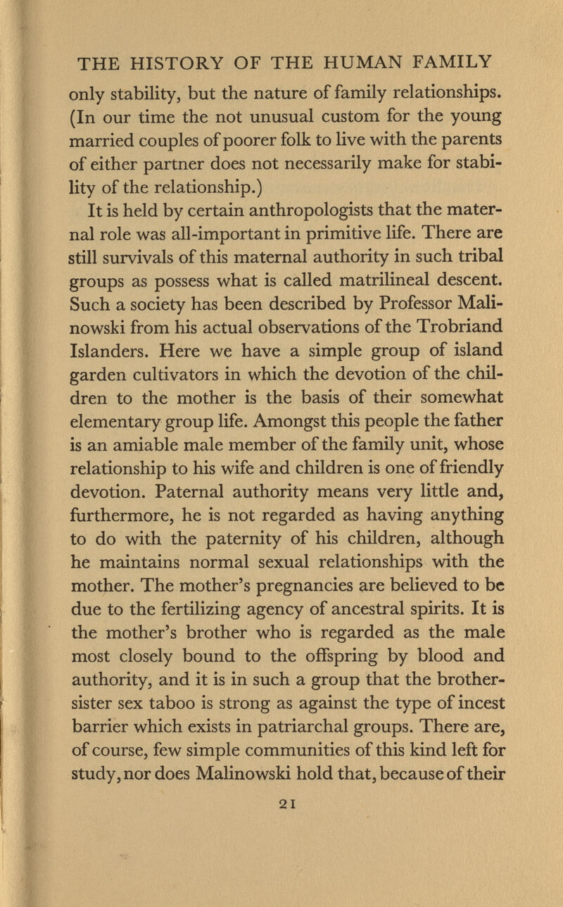 only stability, but the nature of family relationships. (In our time the not unusual custom for the young married couples of poorer folk to live with the parents of either partner does not necessarily make for stabi lity of the relationship.) It is held by certain anthropologists that the mater nal role was all-important in primitive life. There are still survivals of this maternal authority in such tribal groups as possess what is called matrilineal descent. Such a society has been described by Professor Mali- no wski from his actual observations of the Trobriand Islanders. Here we have a simple group of island garden cultivators in which the devotion of the chil dren to the mother is the basis of their somewhat elementary group life. Amongst this people the father is an amiable male member of the family unit, whose relationship to his wife and children is one of friendly devotion. Paternal authority means very little and, furthermore, he is not regarded as having anything to do with the paternity of his children, although he maintains normal sexual relationships with the mother. The mother's pregnancies are believed to be due to the fertilizing agency of ancestral spirits. It is the mother's brother who is regarded as the male most closely bound to the offspring by blood and authority, and it is in such a group that the brother- sister sex taboo is strong as against the type of incest barrier which exists in patriarchal groups. There are, of course, few simple communities of this kind left for study, nor does Malinowski hold that, because of their