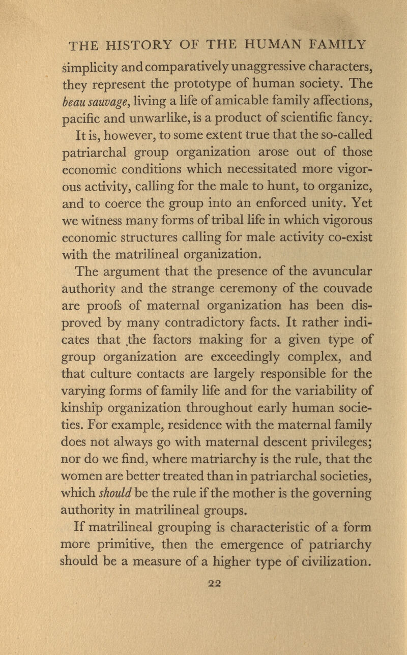 simplicity and comparatively unaggressive characters, they represent the prototype of human society. The beau sauvage , living a life of amicable family affections, pacific and unwarlike, is a product of scientific fancy. It is, however, to some extent true that the so-called patriarchal group organization arose out of those economic conditions which necessitated more vigor ous activity, calling for the male to hunt, to organize, and to coerce the group into an enforced unity. Yet we witness many forms of tribal life in which vigorous economic structures calling for male activity co-exist with the matrilineal organization. The argument that the presence of the avuncular authority and the strange ceremony of the couvade are proofs of maternal organization has been dis proved by many contradictory facts. It rather indi cates that the factors making for a given type of group organization are exceedingly complex, and that culture contacts are largely responsible for the varying forms of family life and for the variability of kinship organization throughout early human socie ties. For example, residence with the maternal family does not always go with maternal descent privileges; nor do we find, where matriarchy is the rule, that the women are better treated than in patriarchal societies, which should be the rule if the mother is the governing authority in matrilineal groups. If matrilineal grouping is characteristic of a form more primitive, then the emergence of patriarchy should be a measure of a higher type of civilization.