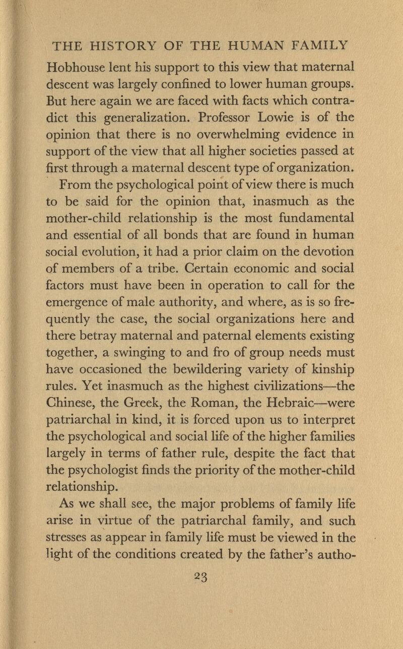 Hobhouse lent his support to this view that maternal descent was largely confined to lower human groups. But here again we are faced with facts which contra dict this generalization. Professor Lowie is of the opinion that there is no overwhelming evidence in support of the view that all higher societies passed at first through a maternal descent type of organization. From the psychological point of view there is much to be said for the opinion that, inasmuch as the mother-child relationship is the most fundamental and essential of all bonds that are found in human social evolution, it had a prior claim on the devotion of members of a tribe. Certain economic and social factors must have been in operation to call for the emergence of male authority, and where, as is so fre quently the case, the social organizations here and there betray maternal and paternal elements existing together, a swinging to and fro of group needs must have occasioned the bewildering variety of kinship rules. Yet inasmuch as the highest civilizations—the Chinese, the Greek, the Roman, the Hebraic—were patriarchal in kind, it is forced upon us to interpret the psychological and social life of the higher families largely in terms of father rule, despite the fact that the psychologist finds the priority of the mother-child relationship. As we shall see, the major problems of family life arise in virtue of the patriarchal family, and such stresses as appear in family life must be viewed in the light of the conditions created by the father's autho