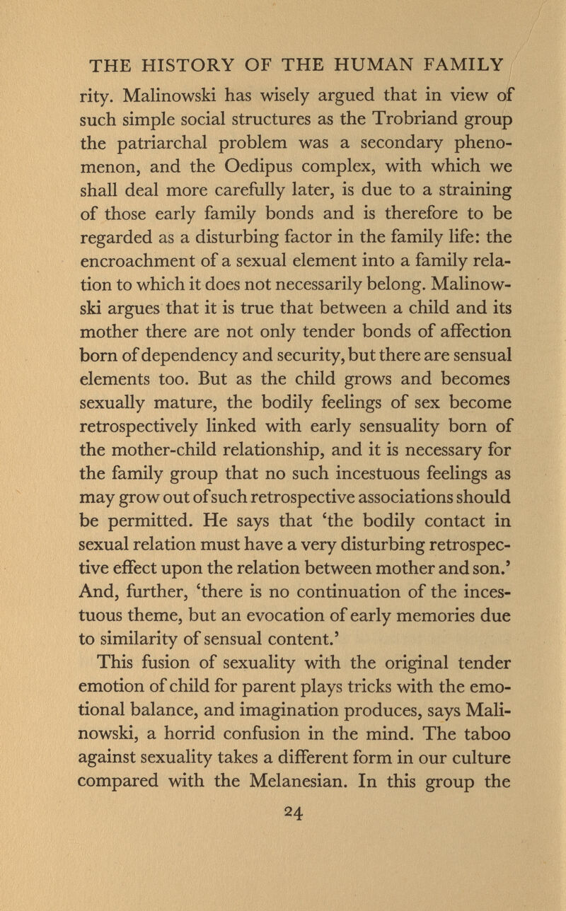 rity. Malinowski has wisely argued that in view of such simple social structures as the Trobriand group the patriarchal problem was a secondary pheno menon, and the Oedipus complex, with which we shall deal more carefully later, is due to a straining of those early family bonds and is therefore to be regarded as a disturbing factor in the family life: the encroachment of a sexual element into a family rela tion to which it does not necessarily belong. Malinow ski argues that it is true that between a child and its mother there are not only tender bonds of affection born of dependency and security, but there are sensual elements too. But as the child grows and becomes sexually mature, the bodily feelings of sex become retrospectively linked with early sensuality born of the mother-child relationship, and it is necessary for the family group that no such incestuous feelings as may grow out of such retrospective associations should be permitted. He says that 'the bodily contact in sexual relation must have a very disturbing retrospec tive effect upon the relation between mother and son.' And, further, 'there is no continuation of the inces tuous theme, but an evocation of early memories due to similarity of sensual content.' This fusion of sexuality with the original tender emotion of child for parent plays tricks with the emo tional balance, and imagination produces, says Mali nowski, a horrid confusion in the mind. The taboo against sexuality takes a different form in our culture compared with the Melanesian. In this group the