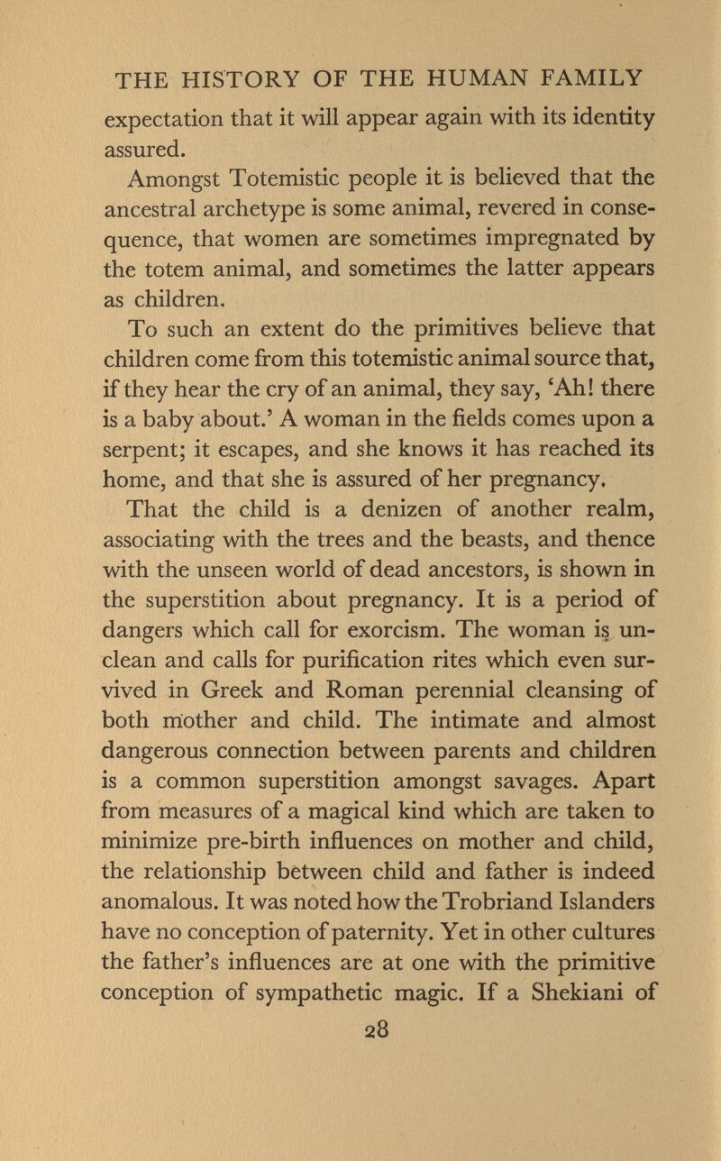 expectation that it will appear again with its identity assured. Amongst Totemistic people it is believed that the ancestral archetype is some animal, revered in conse quence, that women are sometimes impregnated by the totem animal, and sometimes the latter appears as children. To such an extent do the primitives believe that children come from this totemistic animal source that, if they hear the cry of an animal, they say, 'Ah! there is a baby about.' A woman in the fields comes upon a serpent; it escapes, and she knows it has reached its home, and that she is assured of her pregnancy. That the child is a denizen of another realm, associating with the trees and the beasts, and thence with the unseen world of dead ancestors, is shown in the superstition about pregnancy. It is a period of dangers which call for exorcism. The woman is un clean and calls for purification rites which even sur vived in Greek and Roman perennial cleansing of both mother and child. The intimate and almost dangerous connection between parents and children is a common superstition amongst savages. Apart from measures of a magical kind which are taken to minimize pre-birth influences on mother and child, the relationship between child and father is indeed anomalous. It was noted how the Trobriand Islanders have no conception of paternity. Yet in other cultures the father's influences are at one with the primitive conception of sympathetic magic. If a Shekiani of