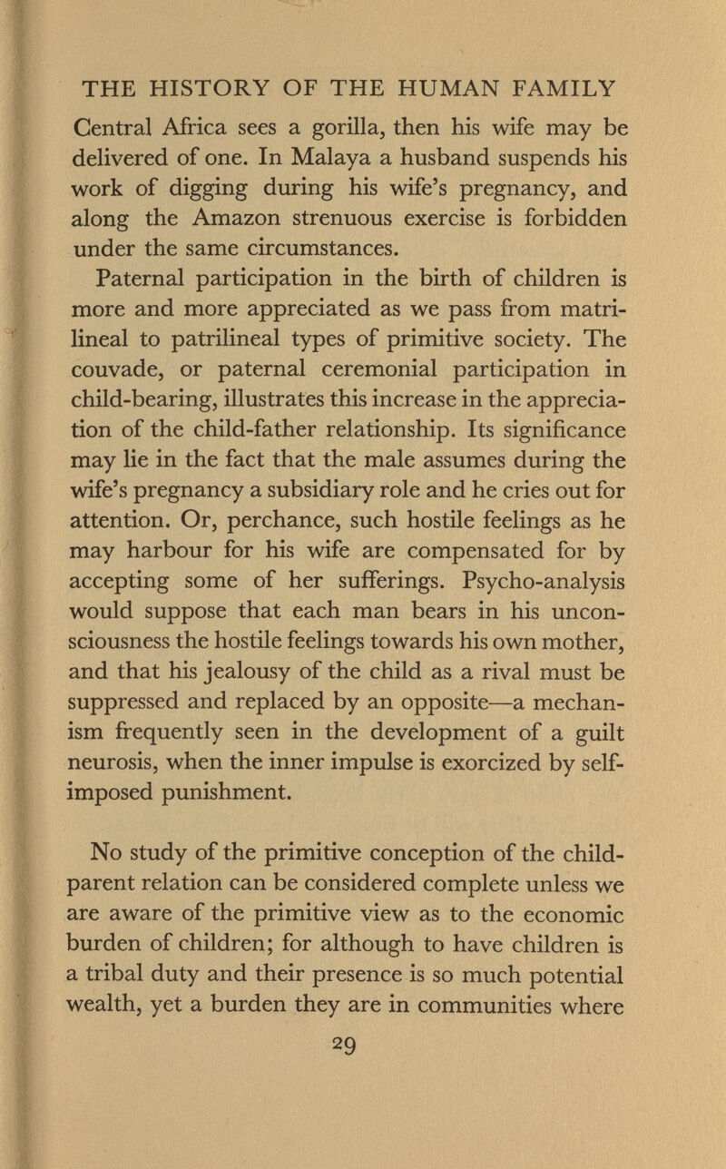 Central Africa sees a gorilla, then his wife may be delivered of one. In Malaya a husband suspends his work of digging during his wife's pregnancy, and along the Amazon strenuous exercise is forbidden under the same circumstances. Paternal participation in the birth of children is more and more appreciated as we pass from matri- lineal to patrilineal types of primitive society. The couvade, or paternal ceremonial participation in child-bearing, illustrates this increase in the apprecia tion of the child-father relationship. Its significance may lie in the fact that the male assumes during the wife's pregnancy a subsidiary role and he cries out for attention. Or, perchance, such hostile feelings as he may harbour for his wife are compensated for by accepting some of her sufferings. Psycho-analysis would suppose that each man bears in his uncon sciousness the hostile feelings towards his own mother, and that his jealousy of the child as a rival must be suppressed and replaced by an opposite—a mechan ism frequently seen in the development of a guilt neurosis, when the inner impulse is exorcized by self- imposed punishment. No study of the primitive conception of the child- parent relation can be considered complete unless we are aware of the primitive view as to the economic burden of children; for although to have children is a tribal duty and their presence is so much potential wealth, yet a burden they are in communities where