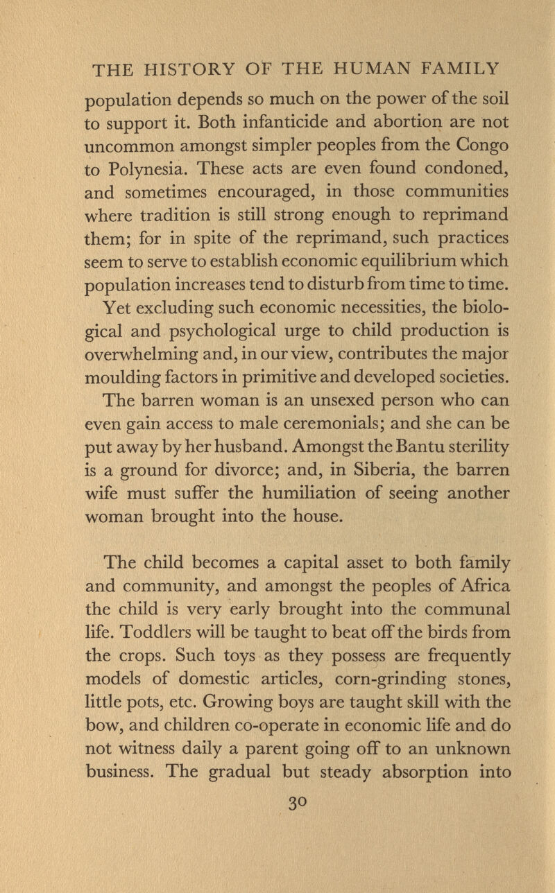 population depends so much on the power of the soil to support it. Both infanticide and abortion are not uncommon amongst simpler peoples from the Congo to Polynesia. These acts are even found condoned, and sometimes encouraged, in those communities where tradition is still strong enough to reprimand them; for in spite of the reprimand, such practices seem to serve to establish economic equilibrium which population increases tend to disturb from time to time. Yet excluding such economic necessities, the biolo gical and psychological urge to child production is overwhelming and, in our view, contributes the major moulding factors in primitive and developed societies. The barren woman is an unsexed person who can even gain access to male ceremonials; and she can be put away by her husband. Amongst the Bantu sterility is a ground for divorce; and, in Siberia, the barren wife must suffer the humiliation of seeing another woman brought into the house. The child becomes a capital asset to both family and community, and amongst the peoples of Africa the child is very early brought into the communal life. Toddlers will be taught to beat off the birds from the crops. Such toys as they possess are frequently models of domestic articles, corn-grinding stones, little pots, etc. Growing boys are taught skill with the bow, and children co-operate in economic life and do not witness daily a parent going off to an unknown business. The gradual but steady absorption into
