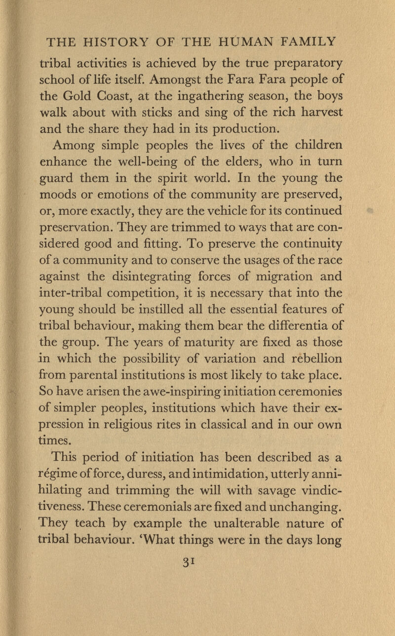 tribal activities is achieved by the true preparatory school of life itself. Amongst the Fara Fara people of the Gold Coast, at the ingathering season, the boys walk about with sticks and sing of the rich harvest and the share they had in its production. Among simple peoples the lives of the children enhance the well-being of the elders, who in turn guard them in the spirit world. In the young the moods or emotions of the community are preserved, or, more exactly, they are the vehicle for its continued preservation. They are trimmed to ways that are con sidered good and fitting. To preserve the continuity of a community and to conserve the usages of the race against the disintegrating forces of migration and inter-tribal competition, it is necessary that into the young should be instilled all the essential features of tribal behaviour, making them bear the differentia of the group. The years of maturity are fixed as those in which the possibility of variation and rebellion from parental institutions is most likely to take place. So have arisen the awe-inspiring initiation ceremonies of simpler peoples, institutions which have their ex pression in religious rites in classical and in our own times. This period of initiation has been described as a régime of force, duress, and intimidation, utterly anni hilating and trimming the will with savage vindic- tiveness. These ceremonials are fixed and unchanging. They teach by example the unalterable nature of tribal behaviour. 'What things were in the days long