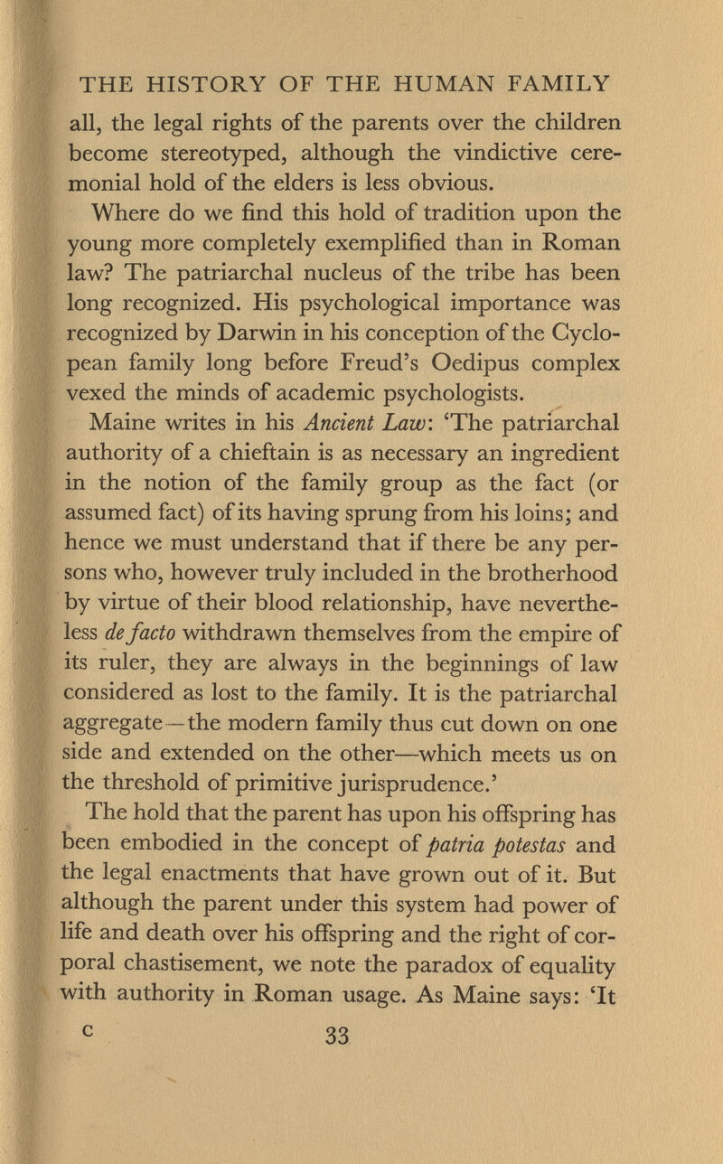 all, the legal rights of the parents over the children become stereotyped, although the vindictive cere monial hold of the elders is less obvious. Where do we find this hold of tradition upon the young more completely exemplified than in Roman law? The patriarchal nucleus of the tribe has been long recognized. His psychological importance was recognized by Darwin in his conception of the Cyclo pean family long before Freud's Oedipus complex vexed the minds of academic psychologists. Maine writes in his Ancient Law : 'The patriarchal authority of a chieftain is as necessary an ingredient in the notion of the family group as the fact (or assumed fact) of its having sprung from his loins; and hence we must understand that if there be any per sons who, however truly included in the brotherhood by virtue of their blood relationship, have neverthe less defacto withdrawn themselves from the empire of its ruler, they are always in the beginnings of law considered as lost to the family. It is the patriarchal aggregate —the modern family thus cut down on one side and extended on the other—which meets us on the threshold of primitive jurisprudence.' The hold that the parent has upon his offspring has been embodied in the concept of patria potestas and the legal enactments that have grown out of it. But although the parent under this system had power of life and death over his offspring and the right of cor poral chastisement, we note the paradox of equality with authority in Roman usage. As Maine says: 'It c 33