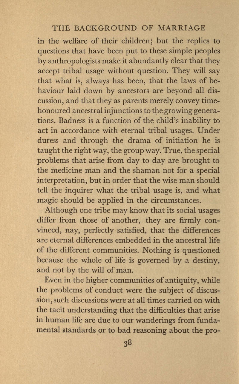 in the welfare of their children; but the replies to questions that have been put to these simple peoples by anthropologists make it abundantly clear that they accept tribal usage without question. They will say that what is, always has been, that the laws of be haviour laid down by ancestors are beyond all dis cussion, and that they as parents merely convey time- honoured ancestral injunctions to the growing genera tions. Badness is a function of the child's inability to act in accordance with eternal tribal usages. Under duress and through the drama of initiation he is taught the right way, the group way. True, the special problems that arise from day to day are brought to the medicine man and the shaman not for a special interpretation, but in order that the wise man should tell the inquirer what the tribal usage is, and what magic should be applied in the circumstances. Although one tribe may know that its social usages differ from those of another, they are firmly con vinced, nay, perfectly satisfied, that the differences are eternal differences embedded in the ancestral life of the different communities. Nothing is questioned because the whole of life is governed by a destiny, and not by the will of man. Even in the higher communities of antiquity, while the problems of conduct were the subject of discus sion, such discussions were at all times carried on with the tacit understanding that the difficulties that arise in human life are due to our wanderings from funda mental standards or to bad reasoning about the pro