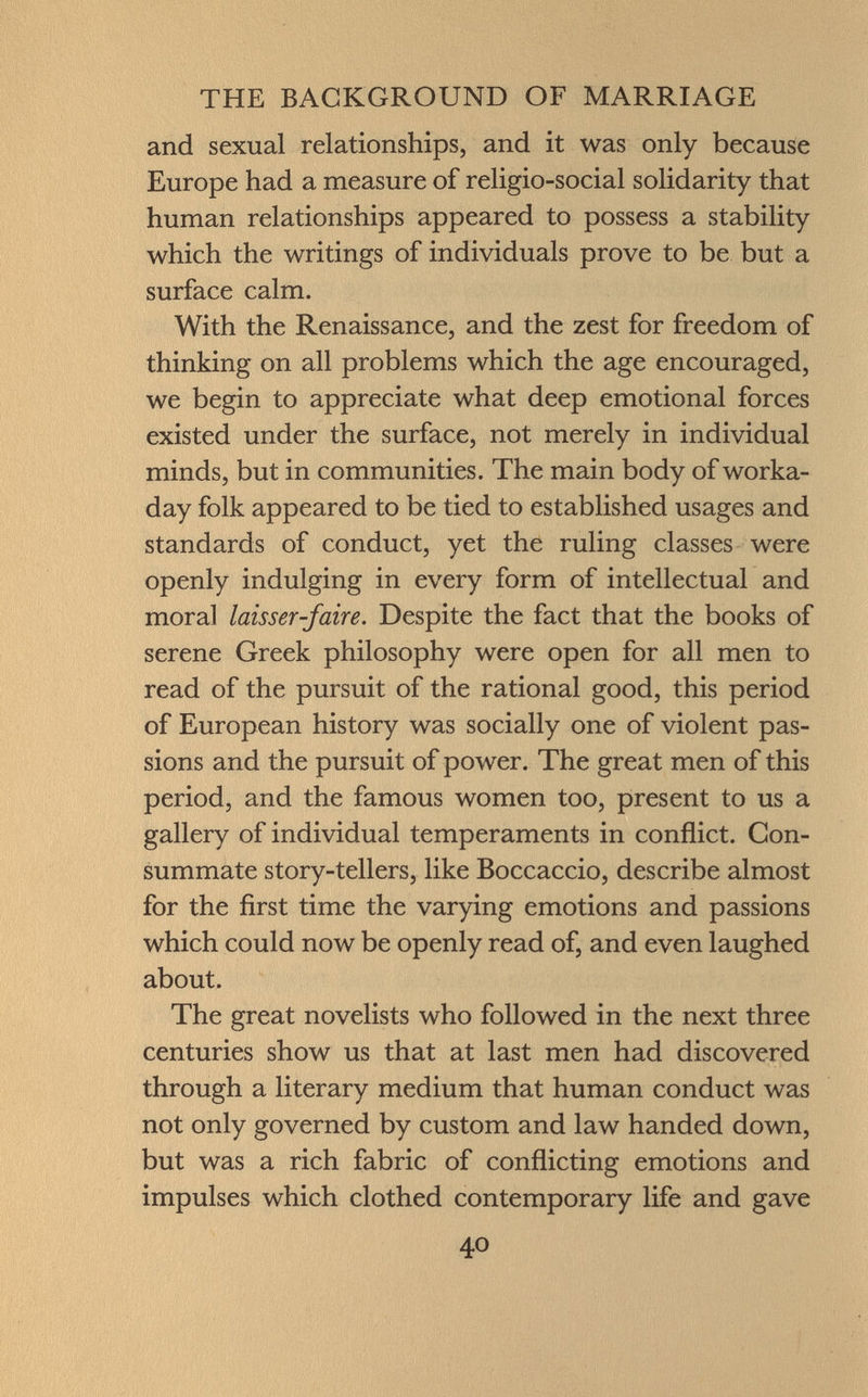 and sexual relationships, and it was only because Europe had a measure of religio-social solidarity that human relationships appeared to possess a stability which the writings of individuals prove to be but a surface calm. With the Renaissance, and the zest for freedom of thinking on all problems which the age encouraged, we begin to appreciate what deep emotional forces existed under the surface, not merely in individual minds, but in communities. The main body of worka day folk appeared to be tied to established usages and standards of conduct, yet the ruling classes were openly indulging in every form of intellectual and moral laisser-faire. Despite the fact that the books of serene Greek philosophy were open for all men to read of the pursuit of the rational good, this period of European history was socially one of violent pas sions and the pursuit of power. The great men of this period, and the famous women too, present to us a gallery of individual temperaments in conflict. Con summate story-tellers, like Boccaccio, describe almost for the first time the varying emotions and passions which could now be openly read of, and even laughed about. The great novelists who followed in the next three centuries show us that at last men had discovered through a literary medium that human conduct was not only governed by custom and law handed down, but was a rich fabric of conflicting emotions and impulses which clothed contemporary life and gave