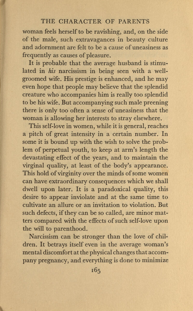 woman feels herself to be ravishing, and, on the side of the male, such extravagances in beauty culture and adornment are felt to be a cause of uneasiness as frequently as causes of pleasure. It is probable that the average husband is stimu lated in his narcissism in being seen with a well- groomed wife. His prestige is enhanced, and he may even hope that people may believe that the splendid creature who accompanies him is really too splendid to be his wife. But accompanying such male preening there is only too often a sense of uneasiness that the woman is allowing her interests to stray elsewhere. This self-love in women, while it is general, reaches a pitch of great intensity in a certain number. In some it is bound up with the wish to solve the prob lem of perpetual youth, to keep at arm's length the devastating effect of the years, and to maintain the virginal quality, at least of the body's appearance. This hold of virginity over the minds of some women can have extraordinary consequences which we shall dwell upon later. It is a paradoxical quality, this desire to appear inviolate and at the same time to cultivate an allure or an invitation to violation. But such defects, if they can be so called, are minor mat ters compared with the effects of such self-love upon the will to parenthood. Narcissism can be stronger than the love of chil dren. It betrays itself even in the average woman's mental discomfort at the physical changes that accom pany pregnancy, and everything is done to minimize 165 k