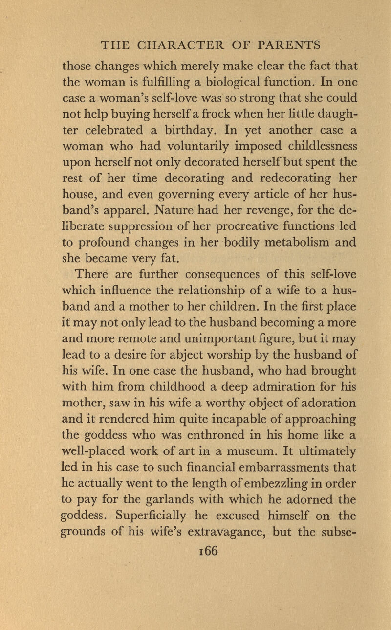 those changes which merely make clear the fact that the woman is fulfilling a biological function. In one case a woman's self-love was so strong that she could not help buying herself a frock when her little daugh ter celebrated a birthday. In yet another case a woman who had voluntarily imposed childlessness upon herself not only decorated herself but spent the rest of her time decorating and redecorating her house, and even governing every article of her hus band's apparel. Nature had her revenge, for the de liberate suppression of her procreative functions led to profound changes in her bodily metabolism and she became very fat. There are further consequences of this self-love which influence the relationship of a wife to a hus band and a mother to her children. In the first place it may not only lead to the husband becoming a more and more remote and unimportant figure, but it may lead to a desire for abject worship by the husband of his wife. In one case the husband, who had brought with him from childhood a deep admiration for his mother, saw in his wife a worthy object of adoration and it rendered him quite incapable of approaching the goddess who was enthroned in his home like a well-placed work of art in a museum. It ultimately led in his case to such financial embarrassments that he actually went to the length of embezzling in order to pay for the garlands with which he adorned the goddess. Superficially he excused himself on the grounds of his wife's extravagance, but the subse