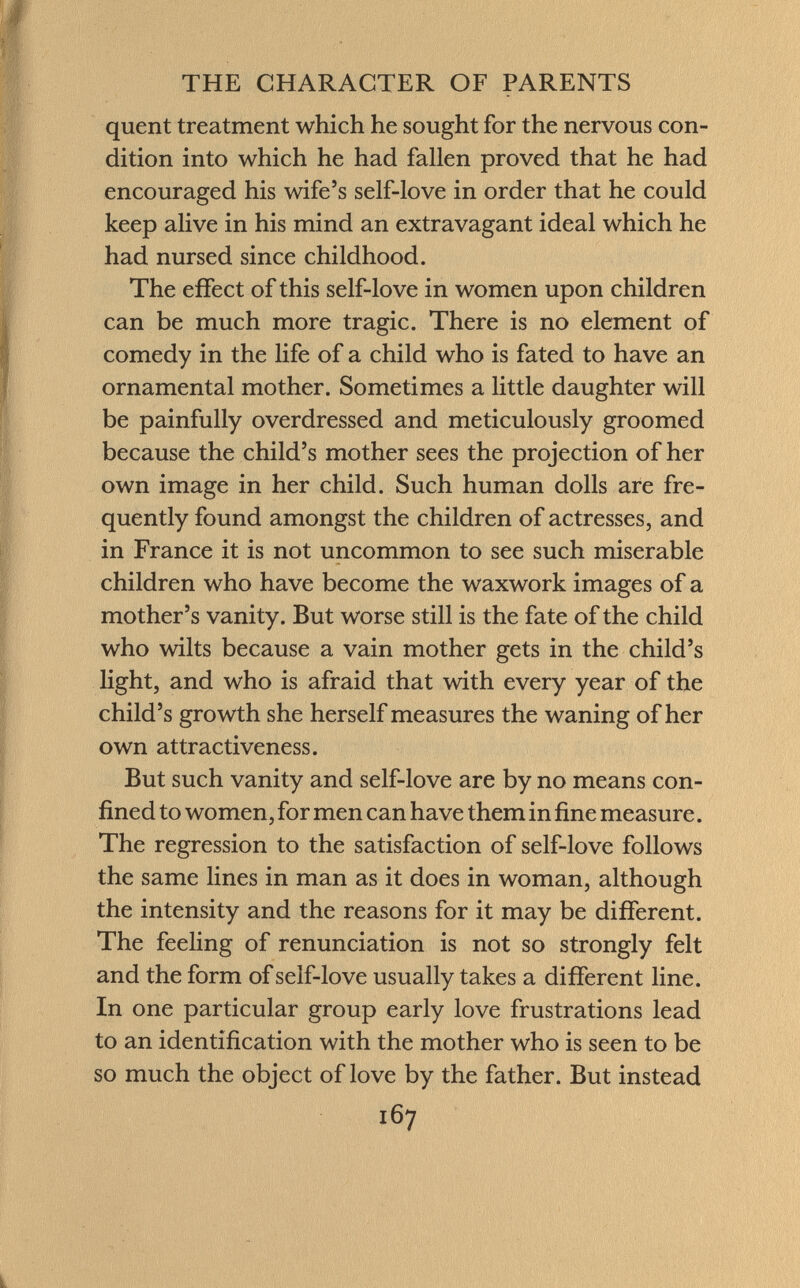 quent treatment which he sought for the nervous con dition into which he had fallen proved that he had encouraged his wife's self-love in order that he could keep alive in his mind an extravagant ideal which he had nursed since childhood. The effect of this self-love in women upon children can be much more tragic. There is no element of comedy in the life of a child who is fated to have an ornamental mother. Sometimes a little daughter will be painfully overdressed and meticulously groomed because the child's mother sees the projection of her own image in her child. Such human dolls are fre quently found amongst the children of actresses, and in France it is not uncommon to see such miserable children who have become the waxwork images of a mother's vanity. But worse still is the fate of the child who wilts because a vain mother gets in the child's light, and who is afraid that with every year of the child's growth she herself measures the waning of her own attractiveness. But such vanity and self-love are by no means con fined to women, for men can have them in fine measure. The regression to the satisfaction of self-love follows the same lines in man as it does in woman, although the intensity and the reasons for it may be different. The feeling of renunciation is not so strongly felt and the form of self-love usually takes a different line. In one particular group early love frustrations lead to an identification with the mother who is seen to be so much the object of love by the father. But instead