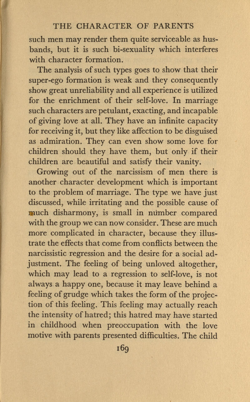 such men may render them quite serviceable as hus bands, but it is such bi-sexuality which interferes with character formation. The analysis of such types goes to show that their super-ego formation is weak and they consequently show great unreliability and all experience is utilized for the enrichment of their self-love. In marriage such characters are petulant, exacting, and incapable of giving love at all. They have an infinite capacity for receiving it, but they like affection to be disguised as admiration. They can even show some love for children should they have them, but only if their children are beautiful and satisfy their vanity. Growing out of the narcissism of men there is another character development which is important to the problem of marriage. The type we have just discussed, while irritating and the possible cause of much disharmony, is small in númber compared with the group we can now consider. These are much more complicated in character, because they illus trate the effects that come from conflicts between the narcissistic regression and the desire for a social ad justment. The feeling of being unloved altogether, which may lead to a regression to self-love, is not always a happy one, because it may leave behind a feeling of grudge which takes the form of the projec tion of this feeling. This feeling may actually reach the intensity of hatred; this hatred may have started in childhood when preoccupation with the love motive with parents presented difficulties. The child