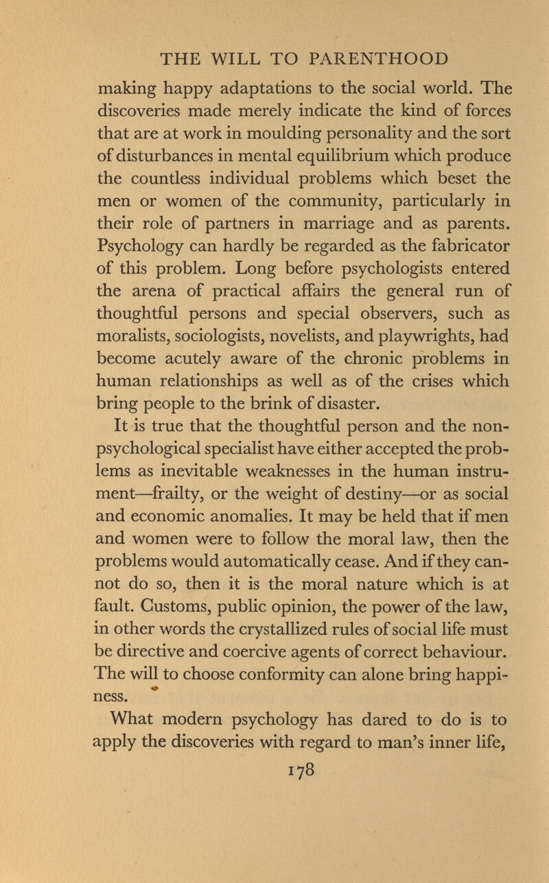 making happy adaptations to the social world. The discoveries made merely indicate the kind of forces that are at work in moulding personality and the sort of disturbances in mental equilibrium which produce the countless individual problems which beset the men or women of the community, particularly in their role of partners in marriage and as parents. Psychology can hardly be regarded as the fabricator of this problem. Long before psychologists entered the arena of practical affairs the general run of thoughtful persons and special observers, such as moralists, sociologists, novelists, and playwrights, had become acutely aware of the chronic problems in human relationships as well as of the crises which bring people to the brink of disaster. It is true that the thoughtful person and the non- psychological specialist have either accepted the prob lems as inevitable weaknesses in the human instru ment—frailty, or the weight of destiny—or as social and economic anomalies. It may be held that if men and women were to follow the moral law, then the problems would automatically cease. And if they can not do so, then it is the moral nature which is at fault. Customs, public opinion, the power of the law, in other words the crystallized rules of social life must be directive and coercive agents of correct behaviour. The will to choose conformity can alone bring happi ness. What modern psychology has dared to do is to apply the discoveries with regard to man's inner life,