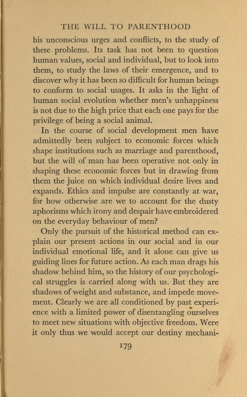 his unconscious urges and conflicts, to the study of these problems. Its task has not been to question human values, social and individual, but to look into them, to study the laws of their emergence, and to discover why it has been so difficult for human beings to conform to social usages. It asks in the light of human social evolution whether men's unhappiness is not due to the high price that each one pays for the privilege of being a social animal. In the course of social development men have admittedly been subject to economic forces which shape institutions such as marriage and parenthood, but the will of man has been operative not only in shaping these economic forces but in drawing from them the juice on which individual desire lives and expands. Ethics and impulse are constantly at war, for how otherwise are we to account for the dusty aphorisms which irony and despair have embroidered on the everyday behaviour of men? Only the pursuit of the historical method can ex plain our present actions in our social and in our individual emotional life, and it alone can give us guiding lines for future action. As each man drags his shadow behind him, so the history of our psychologi cal struggles is carried along with us. But they are shadows of weight and substance, and impede move ment. Clearly we are all conditioned by past experi ence with a limited power of disentangling ourselves to meet new situations with objective freedom. Were it only thus we would accept our destiny mechani