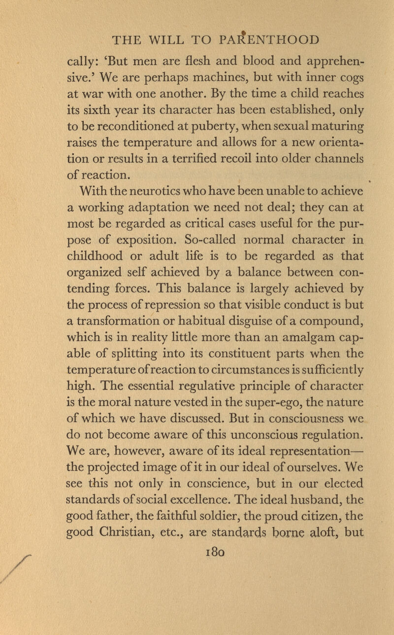 cally: 'But men are flesh and blood and apprehen sive.' We are perhaps machines, but with inner cogs at war with one another. By the time a child reaches its sixth year its character has been established, only to be reconditioned at puberty, when sexual maturing raises the temperature and allows for a new orienta tion or results in a terrified recoil into older channels of reaction. With the neurotics who have been unable to achieve a working adaptation we need not deal; they can at most be regarded as critical cases useful for the pur pose of exposition. So-called normal character in childhood or adult life is to be regarded as that organized self achieved by a balance between con tending forces. This balance is largely achieved by the process of repression so that visible conduct is but a transformation or habitual disguise of a compound, which is in reality little more than an amalgam cap able of splitting into its constituent parts when the temperature of reaction to circumstances is sufficiently high. The essential regulative principle of character is the moral nature vested in the super-ego, the nature of which we have discussed. But in consciousness we do not become aware of this unconscious regulation. We are, however, aware of its ideal representation— the projected image of it in our ideal of ourselves. We see this not only in conscience, but in our elected standards of social excellence. The ideal husband, the good father, the faithful soldier, the proud citizen, the good Christian, etc., are standards borne aloft, but