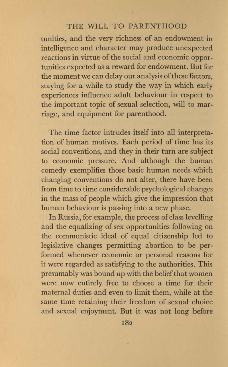 tunities, and the very richness of an endowment in intelligence and character may produce unexpected reactions in virtue of the social and economic oppor tunities expected as a reward for endowment. But for the moment we can delay our analysis of these factors, staying for a while to study the way in which early experiences influence adult behaviour in respect to the important topic of sexual selection, will to mar riage, and equipment for parenthood. The time factor intrudes itself into all interpreta tion of human motives. Each period of time has its social conventions, and they in their turn are subject to economic pressure. And although the human comedy exemplifies those basic human needs which changing conventions do not alter, there have been from time to time considerable psychological changes in the mass of people which give the impression that human behaviour is passing into a new phase. In Russia, for example, the process of class levelling and the equalizing of sex opportunities following on the communistic ideal of equal citizenship led to legislative changes permitting abortion to be per formed whenever economic or personal reasons for it were regarded as satisfying to the authorities. This presumably was bound up with the belief that women were now entirely free to choose a time for their maternal duties and even to limit them, while at the same time retaining their freedom of sexual choice and sexual enjoyment. But it was not long before