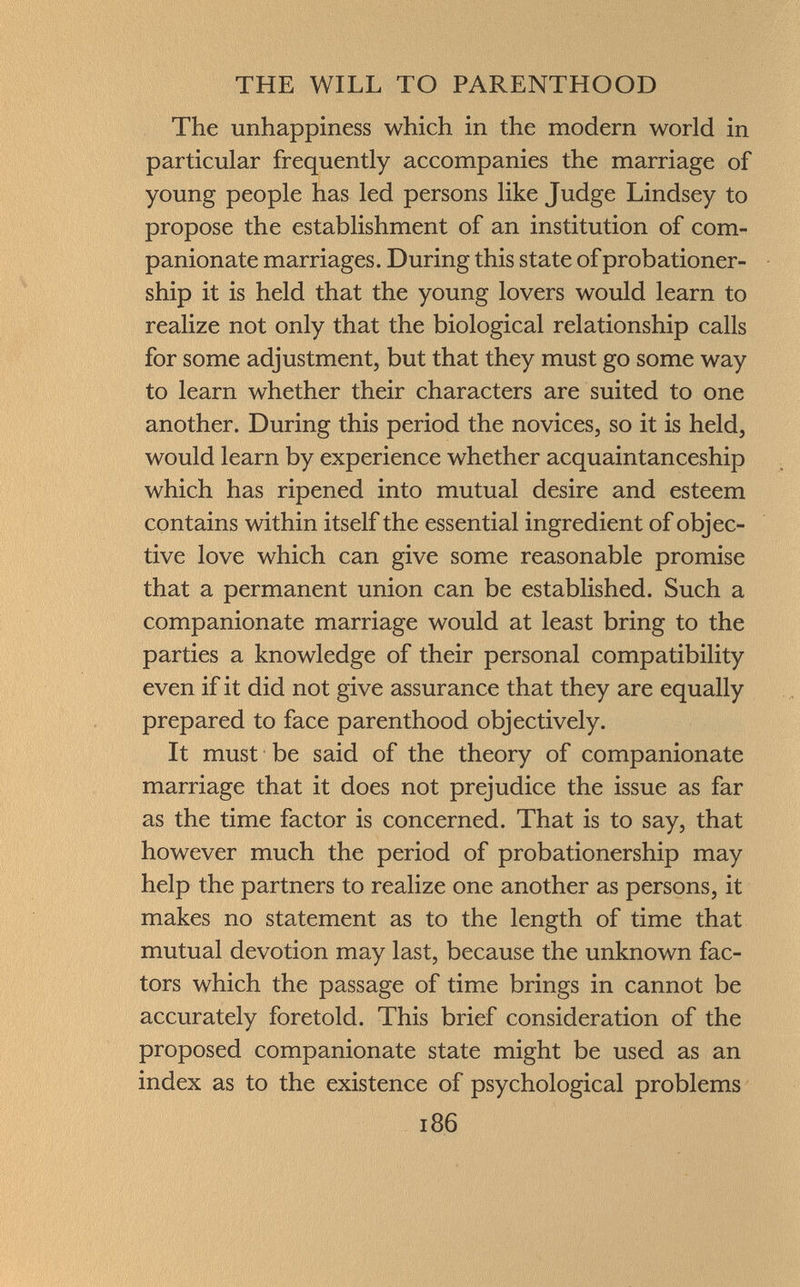 The unhappiness which in the modern world in particular frequently accompanies the marriage of young people has led persons like Judge Lindsey to propose the establishment of an institution of com panionate marriages. During this state of probationer- ship it is held that the young lovers would learn to realize not only that the biological relationship calls for some adjustment, but that they must go some way to learn whether their characters are suited to one another. During this period the novices, so it is held, would learn by experience whether acquaintanceship which has ripened into mutual desire and esteem contains within itself the essential ingredient of objec tive love which can give some reasonable promise that a permanent union can be established. Such a companionate marriage would at least bring to the parties a knowledge of their personal compatibility even if it did not give assurance that they are equally prepared to face parenthood objectively. It must be said of the theory of companionate marriage that it does not prejudice the issue as far as the time factor is concerned. That is to say, that however much the period of probationership may help the partners to realize one another as persons, it makes no statement as to the length of time that mutual devotion may last, because the unknown fac tors which the passage of time brings in cannot be accurately foretold. This brief consideration of the proposed companionate state might be used as an index as to the existence of psychological problems