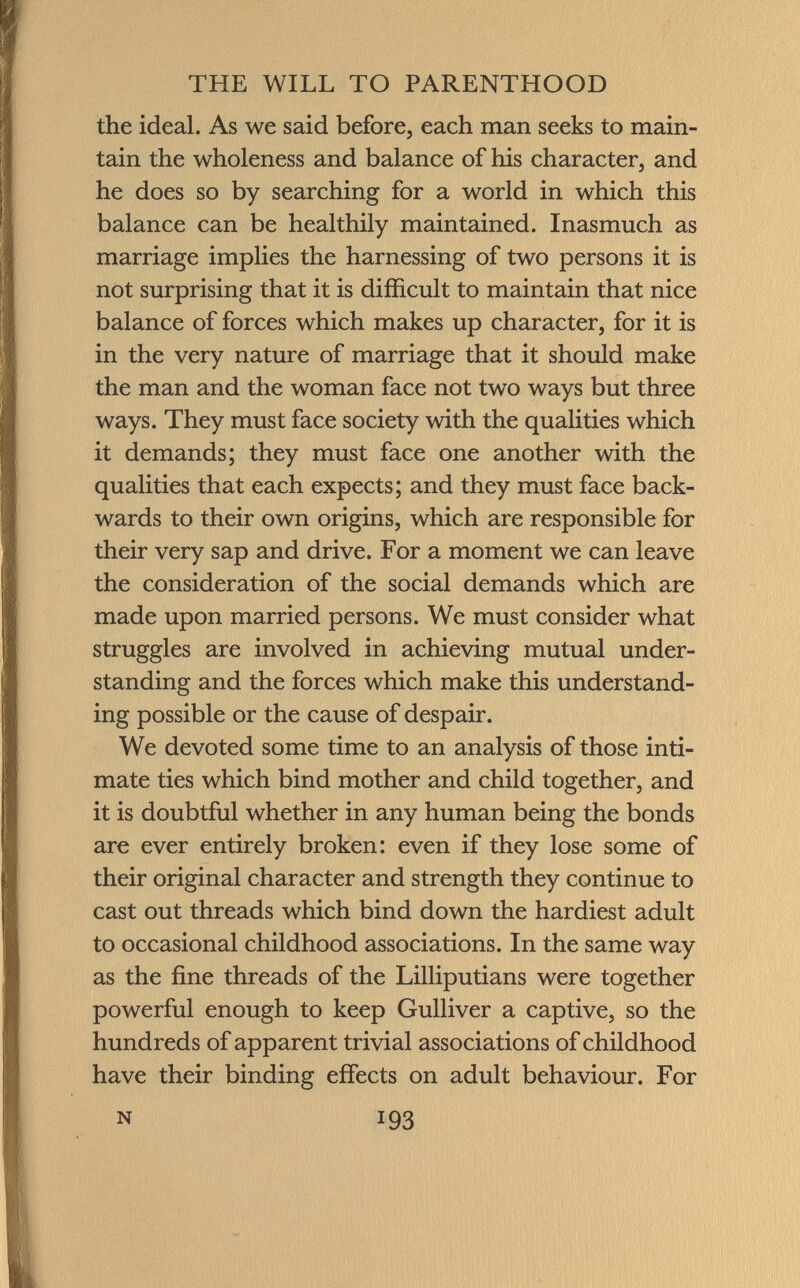 the ideal. As we said before, each man seeks to main tain the wholeness and balance of his character, and he does so by searching for a world in which this balance can be healthily maintained. Inasmuch as marriage implies the harnessing of two persons it is not surprising that it is difficult to maintain that nice balance of forces which makes up character, for it is in the very nature of marriage that it should make the man and the woman face not two ways but three ways. They must face society with the qualities which it demands; they must face one another with the qualities that each expects; and they must face back wards to their own origins, which are responsible for their very sap and drive. For a moment we can leave the consideration of the social demands which are made upon married persons. We must consider what struggles are involved in achieving mutual under standing and the forces which make this understand ing possible or the cause of despair. We devoted some time to an analysis of those inti mate ties which bind mother and child together, and it is doubtful whether in any human being the bonds are ever entirely broken: even if they lose some of their original character and strength they continue to cast out threads which bind down the hardiest adult to occasional childhood associations. In the same way as the fine threads of the Lilliputians were together powerful enough to keep Gulliver a captive, so the hundreds of apparent trivial associations of childhood have their binding effects on adult behaviour. For N 193