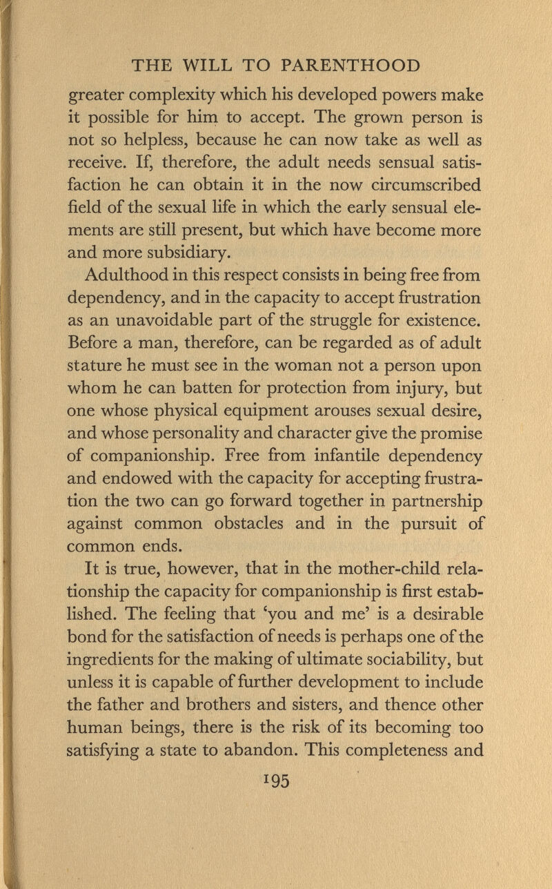 greater complexity which his developed powers make it possible for him to accept. The grown person is not so helpless, because he can now take as well as receive. If, therefore, the adult needs sensual satis faction he can obtain it in the now circumscribed field of the sexual life in which the early sensual ele ments are still present, but which have become more and more subsidiary. Adulthood in this respect consists in being free from dependency, and in the capacity to accept frustration as an unavoidable part of the struggle for existence. Before a man, therefore, can be regarded as of adult stature he must see in the woman not a person upon whom he can batten for protection from injury, but one whose physical equipment arouses sexual desire, and whose personality and character give the promise of companionship. Free from infantile dependency and endowed with the capacity for accepting frustra tion the two can go forward together in partnership against common obstacles and in the pursuit of common ends. It is true, however, that in the mother-child rela tionship the capacity for companionship is first estab lished. The feeling that c y° u an d me' is a desirable bond for the satisfaction of needs is perhaps one of the ingredients for the making of ultimate sociability, but unless it is capable of further development to include the father and brothers and sisters, and thence other human beings, there is the risk of its becoming too satisfying a state to abandon. This completeness and